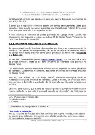 DIREITO PENAL – CURSO COMPLEMENTAR P/ ICMS-SP
                CURSOS ON-LINE – PROFESSOR JULIO MARQUETI

constitucional permite sua adoção em caso de guerra declarada, nos termos do
seu artigo 84, XIX.

É certo que o legislador ordinário detém um campo absolutamente vasto para
trabalhar, pois, exceto nos casos proibidos pela Constituição Federal, tem ampla
liberdade para estabelecer as espécies penas.

A nós interessam somente as penas previstas no Código Penal. Assim, nos
ocuparemos das espécies arroladas no artigo 32 do Código Penal. Trataremos de
cada uma delas de forma detida.

8.1.1. DAS PENAS PRIVATIVAS DE LIBERDADE.

As penas privativas de liberdade são aquelas que levam ao encarceramento do
indivíduo. Tais penas, no Código Penal, são as de reclusão e de detenção. Assim,
no Código Penal estão previstas como penas privativas de liberdade: a reclusão
e a detenção.

Na Lei das Contravenções penais (DECRETO-LEI Nº 3.688/41), por sua vez, há a pena
de prisão simples1. Trata-se de pena privativa de liberdade não prevista no
Código Penal.

Daí, concluímos, que o Código Penal não encerra as espécies de penas privativas
de liberdade. Cuidaremos, no entanto, das penas privativas de liberdade previstas
no Código Penal.

Não há, nos dizeres de Luiz Regis Prado2, distinção ontológica entre as
modalidades de pena privativa de liberdade. Certo o mestre, uma vez que entre,
por exemplo, a detenção e a reclusão não há distinção que não seja conseqüência
jurídica.

Observe, para ilustrar, que a pena de reclusão pode ser cumprida inicialmente em
regime fechado, o que não é possível quando de detenção3. As hipóteses de

1
 Art. 5º As penas principais são:
I – prisão simples.
II – multa.

2
    Comentários ao Código Penal – Editora RT.

3
 Reclusão e detenção
Art. 33 - A pena de reclusão deve ser cumprida em regime fechado, semi-aberto
ou aberto. A de detenção, em regime semi-aberto, ou aberto, salvo necessidade
de transferência a regime fechado.
                        www.pontodosconcursos.com.br                          2
 