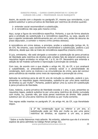 DIREITO PENAL – CURSO COMPLEMENTAR P/ ICMS-SP
               CURSOS ON-LINE – PROFESSOR JULIO MARQUETI

Assim, de acordo com o disposto no parágrafo 3º, mesmo que reincidente, o juiz
poderá substituir a pena privativa de liberdade por restritiva de direitos quando:

     1- entender social recomendável a substituição.
     2- A reincidência não seja pelo mesmo crime.

Aqui, surge a figura da reincidência específica. Portanto, o que de forma absoluta
gera a proibição da substituição é a reincidência específica, ou seja, aquela em
que o agente condenado definitivamente por um crime vem, antes do decurso do
prazo depurador, a cometer o mesmo crime (ambos dolosos).

A reincidência em crime doloso, a princípio, proíbe a substituição (artigo 44, II,
do CP). No entanto, caso socialmente recomendável a substituição, poderá o juiz
efetivá-la, desde que não se trate de reincidência específica (mesmo crime).

O juiz, entretanto, não está obrigado a conceder a substituição da pena privativa
de liberdade pela restritiva de direitos pelo simples fato de estarem presentes os
requisitos legais arrolados no artigo 44, I e II, do CP. Necessário que entenda a
adoção de tal medida suficiente à reprovação e prevenção da conduta.

Com isso, de acordo com o que dispõe o artigo 44, III, do CP, o juiz analisará
a culpabilidade, os antecedentes, a conduta social e a personalidade do
condenado, bem como os motivos e as circunstâncias do crime, para daí concluir
pena suficiência da medida como meio de reprovação e prevenção do crime.

Aplicada na sentença pena de até 01 ano de reclusão ou detenção, poderá o juiz,
presentes os requisitos legais mencionados, substituí-la por uma pena restritiva
de direitos ou por multa15. Portanto, poderá aplicar uma ou outra em substituição
à pena privativa de liberdade.

Caso, todavia, a pena privativa de liberdade exceda a 1 ano, o juiz, presentes os
requisitos legais, poderá substituí-la por uma pena restritiva de direito cumulada
com multa, ou, quando não, por duas penas restritivas de direito. Não poderá
substituir por só uma pena restritiva de direitos ou por multa somente.

Tais regras estão insertas no parágrafo 2º, do artigo 44, do CP, cuja literalidade
segue.

                       § 2o Na condenação igual ou inferior a um ano, a
                       substituição pode ser feita por multa ou por uma pena
                       restritiva de direitos; se superior a um ano, a pena


 Sobre a multa falaremos mais adiante. No entanto, sabemos que ela é a terceira
15

espécie de pena admitida no Código Penal (artigo 32).
                       www.pontodosconcursos.com.br                          20
 