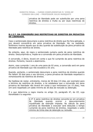 DIREITO PENAL – CURSO COMPLEMENTAR P/ ICMS-SP
             CURSOS ON-LINE – PROFESSOR JULIO MARQUETI

                      privativa de liberdade pode ser substituída por uma pena
                      restritiva de direitos e multa ou por duas restritivas de
                      direitos.




8.1.2.7. DA CONVERSÃO DAS RESTRITIVAS DE DIREITOS EM PRIVATIVA
DE LIBERDADE.

Caso o sentenciado descumpra a pena restritiva de direito que lhe fora aplicada, o
juiz deverá convertê-la em pena privativa de liberdade. Há, na realidade,
fenômeno inverso àquele que se deu quando da substituição da pena privativa de
liberdade pela restritiva de direito.

No entanto, aqui, de regra o sentenciado cumpriu parte da pena restritiva de
direito. Descumprindo-a, impõe-se a conversão em pena privativa de liberdade.

A conversão, é óbvio, levará em conta o que foi cumprido da pena restritiva de
direitos. Portanto, haverá o abatimento.

Assim, caso cumprido 1 ano de uma pena de 02 anos, a conversão será em pena
privativa de liberdade que não excederá a 01 ano.

Quando, portanto, o sentenciado descumpre a pena restritiva de direitos quando
lhe faltam 30 dias para o seu término, a pena privativa de liberdade respeitará o
remanescente da restritiva de direitos.

Na hipótese de restar, entretanto, menos de 30 dias (15 dias, por exemplo) para
o término da restritiva de direitos, a lei estabelece que a conversão em pena
privativa de liberdade não levará em conta o que remanesce (os 15 dias), mas
sim será respeitado um saldo mínimo de 30 dias de reclusão ou detenção.

É o que determina a regra inserta no artigo 33, parágrafo 4º, do CP, cuja
literalidade é a seguinte:

                      § 4o A pena restritiva de direitos converte-se em privativa
                      de    liberdade   quando     ocorrer   o   descumprimento
                      injustificado da restrição imposta. No cálculo da pena
                      privativa de liberdade a executar será deduzido o tempo
                      cumprido da pena restritiva de direitos, respeitado o saldo
                      mínimo de trinta dias de detenção ou reclusão.



                       www.pontodosconcursos.com.br                            21
 