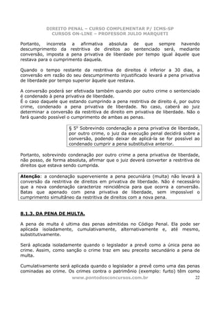 DIREITO PENAL – CURSO COMPLEMENTAR P/ ICMS-SP
             CURSOS ON-LINE – PROFESSOR JULIO MARQUETI

Portanto, incorreta a afirmativa absoluta de que sempre havendo
descumprimento da restritiva de direitos ao sentenciado será, mediante
conversão, imposta a pena privativa de liberdade por tempo igual àquele que
restava para o cumprimento daquela.

Quando o tempo restante da restritiva de direitos é inferior a 30 dias, a
conversão em razão do seu descumprimento injustificado levará a pena privativa
de liberdade por tempo superior àquele que restava.

A conversão poderá ser efetivada também quando por outro crime o sentenciado
é condenado à pena privativa de liberdade.
É o caso daquele que estando cumprindo a pena restritiva de direito é, por outro
crime, condenado a pena privativa de liberdade. No caso, caberá ao juiz
determinar a conversão da restritiva de direito em privativa de liberdade. Não o
fará quando possível o cumprimento de ambas as penas.

                     § 5o Sobrevindo condenação a pena privativa de liberdade,
                     por outro crime, o juiz da execução penal decidirá sobre a
                     conversão, podendo deixar de aplicá-la se for possível ao
                     condenado cumprir a pena substitutiva anterior.

Portanto, sobrevindo condenação por outro crime a pena privativa de liberdade,
não posso, de forma absoluta, afirmar que o juiz deverá converter a restritiva de
direitos que estava sendo cumprida.

Atenção: a condenação superveniente a pena pecuniária (multa) não levará à
conversão da restritiva de direitos em privativa de liberdade. Não é necessário
que a nova condenação caracterize reincidência para que ocorra a conversão.
Batas que apenado com pena privativa de liberdade, sem impossível o
cumprimento simultâneo da restritiva de direitos com a nova pena.


8.1.3. DA PENA DE MULTA.

A pena de multa é ultima das penas admitidas no Código Penal. Ela pode ser
aplicada isoladamente, cumulativamente, alternativamente e, até mesmo,
substitutivamente.

Será aplicada isoladamente quando o legislador a prevê como a única pena ao
crime. Assim, como sanção o crime traz em seu preceito secundário a pena de
multa.

Cumulativamente será aplicada quando o legislador a prevê como uma das penas
cominadas ao crime. Os crimes contra o patrimônio (exemplo: furto) têm como
                     www.pontodosconcursos.com.br                         22
 