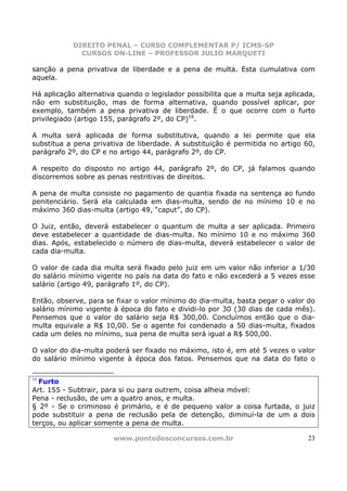DIREITO PENAL – CURSO COMPLEMENTAR P/ ICMS-SP
              CURSOS ON-LINE – PROFESSOR JULIO MARQUETI

sanção a pena privativa de liberdade e a pena de multa. Esta cumulativa com
aquela.

Há aplicação alternativa quando o legislador possibilita que a multa seja aplicada,
não em substituição, mas de forma alternativa, quando possível aplicar, por
exemplo, também a pena privativa de liberdade. É o que ocorre com o furto
privilegiado (artigo 155, parágrafo 2º, do CP)16.

A multa será aplicada de forma substitutiva, quando a lei permite que ela
substitua a pena privativa de liberdade. A substituição é permitida no artigo 60,
parágrafo 2º, do CP e no artigo 44, parágrafo 2º, do CP.

A respeito do disposto no artigo 44, parágrafo 2º, do CP, já falamos quando
discorremos sobre as penas restritivas de direitos.

A pena de multa consiste no pagamento de quantia fixada na sentença ao fundo
penitenciário. Será ela calculada em dias-multa, sendo de no mínimo 10 e no
máximo 360 dias-multa (artigo 49, “caput”, do CP).

O Juiz, então, deverá estabelecer o quantum de multa a ser aplicada. Primeiro
deve estabelecer a quantidade de dias-multa. No mínimo 10 e no máximo 360
dias. Após, estabelecido o número de dias-multa, deverá estabelecer o valor de
cada dia-multa.

O valor de cada dia multa será fixado pelo juiz em um valor não inferior a 1/30
do salário mínimo vigente no país na data do fato e não excederá a 5 vezes esse
salário (artigo 49, parágrafo 1º, do CP).

Então, observe, para se fixar o valor mínimo do dia-multa, basta pegar o valor do
salário mínimo vigente à época do fato e dividi-lo por 30 (30 dias de cada mês).
Pensemos que o valor do salário seja R$ 300,00. Concluímos então que o dia-
multa equivale a R$ 10,00. Se o agente foi condenado a 50 dias-multa, fixados
cada um deles no mínimo, sua pena de multa será igual a R$ 500,00.

O valor do dia-multa poderá ser fixado no máximo, isto é, em até 5 vezes o valor
do salário mínimo vigente à época dos fatos. Pensemos que na data do fato o

16
  Furto
Art. 155 - Subtrair, para si ou para outrem, coisa alheia móvel:
Pena - reclusão, de um a quatro anos, e multa.
§ 2º - Se o criminoso é primário, e é de pequeno valor a coisa furtada, o juiz
pode substituir a pena de reclusão pela de detenção, diminuí-la de um a dois
terços, ou aplicar somente a pena de multa.

                       www.pontodosconcursos.com.br                             23
 