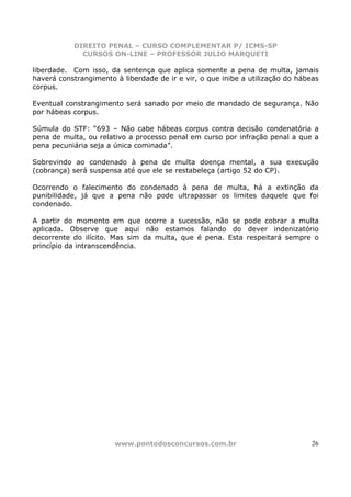 DIREITO PENAL – CURSO COMPLEMENTAR P/ ICMS-SP
             CURSOS ON-LINE – PROFESSOR JULIO MARQUETI

liberdade. Com isso, da sentença que aplica somente a pena de multa, jamais
haverá constrangimento à liberdade de ir e vir, o que inibe a utilização do hábeas
corpus.

Eventual constrangimento será sanado por meio de mandado de segurança. Não
por hábeas corpus.

Súmula do STF: “693 – Não cabe hábeas corpus contra decisão condenatória a
pena de multa, ou relativo a processo penal em curso por infração penal a que a
pena pecuniária seja a única cominada”.

Sobrevindo ao condenado à pena de multa doença mental, a sua execução
(cobrança) será suspensa até que ele se restabeleça (artigo 52 do CP).

Ocorrendo o falecimento do condenado à pena de multa, há a extinção da
punibilidade, já que a pena não pode ultrapassar os limites daquele que foi
condenado.

A partir do momento em que ocorre a sucessão, não se pode cobrar a multa
aplicada. Observe que aqui não estamos falando do dever indenizatório
decorrente do ilícito. Mas sim da multa, que é pena. Esta respeitará sempre o
princípio da intranscendência.




                       www.pontodosconcursos.com.br                            26
 
