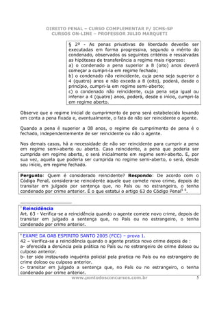 DIREITO PENAL – CURSO COMPLEMENTAR P/ ICMS-SP
              CURSOS ON-LINE – PROFESSOR JULIO MARQUETI

                      § 2º - As penas privativas de liberdade deverão ser
                      executadas em forma progressiva, segundo o mérito do
                      condenado, observados os seguintes critérios e ressalvadas
                      as hipóteses de transferência a regime mais rigoroso:
                      a) o condenado a pena superior a 8 (oito) anos deverá
                      começar a cumpri-la em regime fechado;
                      b) o condenado não reincidente, cuja pena seja superior a
                      4 (quatro) anos e não exceda a 8 (oito), poderá, desde o
                      princípio, cumpri-la em regime semi-aberto;
                      c) o condenado não reincidente, cuja pena seja igual ou
                      inferior a 4 (quatro) anos, poderá, desde o início, cumpri-la
                      em regime aberto.

Observe que o regime inicial de cumprimento de pena será estabelecido levando
em conta a pena fixada e, eventualmente, o fato de não ser reincidente o agente.

Quando a pena é superior a 08 anos, o regime de cumprimento de pena é o
fechado, independentemente de ser reincidente ou não o agente.

Nos demais casos, há a necessidade de não ser reincidente para cumprir a pena
em regime semi-aberto ou aberto. Caso reincidente, a pena que poderia ser
cumprida em regime aberto, o será inicialmente em regime semi-aberto. E, por
sua vez, aquela que poderia ser cumprida no regime semi-aberto, o será, desde
seu início, em regime fechado.

Pergunto: Quem é considerado reincidente? Respondo: De acordo com o
Código Penal, considera-se reincidente aquele que comete novo crime, depois de
transitar em julgado por sentença que, no País ou no estrangeiro, o tenha
condenado por crime anterior. É o que estatui o artigo 63 do Código Penal5 6.


5
 Reincidência
Art. 63 - Verifica-se a reincidência quando o agente comete novo crime, depois de
transitar em julgado a sentença que, no País ou no estrangeiro, o tenha
condenado por crime anterior.

6
 EXAME DA OAB ESPIRITO SANTO 2005 (FCC) – prova 1.
42 – Verifica-se a reincidência quando o agente pratica novo crime depois de :
a- oferecida a denúncia pela prática no País ou no estrangeiro de crime doloso ou
culposo anterior.
b- ter sido instaurado inquérito policial pela pratica no País ou no estrangeiro de
crime doloso ou culposo anterior.
c- transitar em julgado a sentença que, no País ou no estrangeiro, o tenha
condenado por crime anterior.
                         www.pontodosconcursos.com.br                             5
 