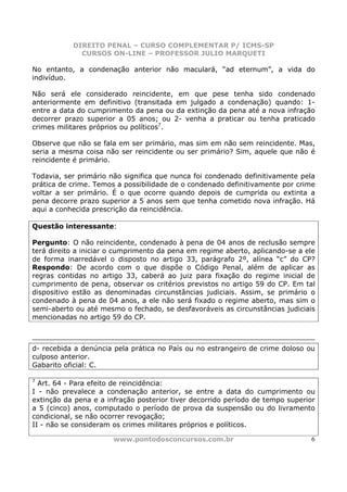 DIREITO PENAL – CURSO COMPLEMENTAR P/ ICMS-SP
             CURSOS ON-LINE – PROFESSOR JULIO MARQUETI

No entanto, a condenação anterior não maculará, “ad eternum”, a vida do
indivíduo.

Não será ele considerado reincidente, em que pese tenha sido condenado
anteriormente em definitivo (transitada em julgado a condenação) quando: 1-
entre a data do cumprimento da pena ou da extinção da pena até a nova infração
decorrer prazo superior a 05 anos; ou 2- venha a praticar ou tenha praticado
crimes militares próprios ou políticos7.

Observe que não se fala em ser primário, mas sim em não sem reincidente. Mas,
seria a mesma coisa não ser reincidente ou ser primário? Sim, aquele que não é
reincidente é primário.

Todavia, ser primário não significa que nunca foi condenado definitivamente pela
prática de crime. Temos a possibilidade de o condenado definitivamente por crime
voltar a ser primário. É o que ocorre quando depois de cumprida ou extinta a
pena decorre prazo superior a 5 anos sem que tenha cometido nova infração. Há
aqui a conhecida prescrição da reincidência.

Questão interessante:

Pergunto: O não reincidente, condenado à pena de 04 anos de reclusão sempre
terá direito a iniciar o cumprimento da pena em regime aberto, aplicando-se a ele
de forma inarredável o disposto no artigo 33, parágrafo 2º, alínea “c” do CP?
Respondo: De acordo com o que dispõe o Código Penal, além de aplicar as
regras contidas no artigo 33, caberá ao juiz para fixação do regime inicial de
cumprimento de pena, observar os critérios previstos no artigo 59 do CP. Em tal
dispositivo estão as denominadas circunstâncias judiciais. Assim, se primário o
condenado à pena de 04 anos, a ele não será fixado o regime aberto, mas sim o
semi-aberto ou até mesmo o fechado, se desfavoráveis as circunstâncias judiciais
mencionadas no artigo 59 do CP.



d- recebida a denúncia pela prática no País ou no estrangeiro de crime doloso ou
culposo anterior.
Gabarito oficial: C.

7
  Art. 64 - Para efeito de reincidência:
I - não prevalece a condenação anterior, se entre a data do cumprimento ou
extinção da pena e a infração posterior tiver decorrido período de tempo superior
a 5 (cinco) anos, computado o período de prova da suspensão ou do livramento
condicional, se não ocorrer revogação;
II - não se consideram os crimes militares próprios e políticos.

                       www.pontodosconcursos.com.br                            6
 