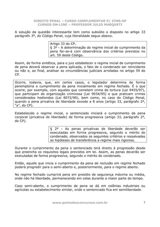 DIREITO PENAL – CURSO COMPLEMENTAR P/ ICMS-SP
             CURSOS ON-LINE – PROFESSOR JULIO MARQUETI

A solução da questão interessante tem como subsídio o disposto no artigo 33
parágrafo 3º, do Código Penal, cuja literalidade segue abaixo.

                      Artigo 33 do CP.
                      § 3º - A determinação do regime inicial de cumprimento da
                      pena far-se-á com observância dos critérios previstos no
                      art. 59 deste Código.

Assim, de forma sintética, para o juiz estabelecer o regime inicial de cumprimento
de pena deverá observar a pena aplicada, o fato de o condenado ser reincidente
ou não e, ao final, analisar as circunstâncias judiciais arroladas no artigo 59 do
CP.

Ocorre, todavia, que, em certos casos, o legislador determina de forma
peremptória o cumprimento da pena inicialmente em regime fechado. É o que
ocorre, por exemplo, com aqueles que cometem crime de tortura (Lei 9455/97),
que participam de organização criminosa (Lei 9034/95) e que praticam crimes
considerados hediondos (Lei 8072/90), bem como, no caso do Código Penal,
quando a pena privativa de liberdade excede a 8 anos (artigo 33, parágrafo 2º,
“a”, do CP).

Estabelecido o regime inicial, o sentenciado iniciará o cumprimento da pena
corporal (privativa de liberdade) de forma progressiva (artigo 33, parágrafo 2º,
do CP).

                      § 2º - As penas privativas de liberdade deverão ser
                      executadas em forma progressiva, segundo o mérito do
                      condenado, observados os seguintes critérios e ressalvadas
                      as hipóteses de transferência a regime mais rigoroso.

Durante o cumprimento da pena o sentenciado terá direito à progressão desde
que preencha os requisitos legais previstos em lei. Assim, as penas deverão ser
executadas de forma progressiva, segundo o mérito do condenado.

Então, aquele que inicia o cumprimento da pena de reclusão em regime fechado
poderá progredir para o semi-aberto e, posteriormente, para o regime aberto.

No regime fechado cumprirá pena em presídio de segurança máxima ou média,
onde não há liberdade, permanecendo em celas durante a maior parte do tempo.

Caso semi-aberto, o cumprimento de pena se dá em colônias industriais ou
agrícolas ou estabelecimento similar, onde o sentenciado fica em semiliberdade.



                       www.pontodosconcursos.com.br                             7
 
