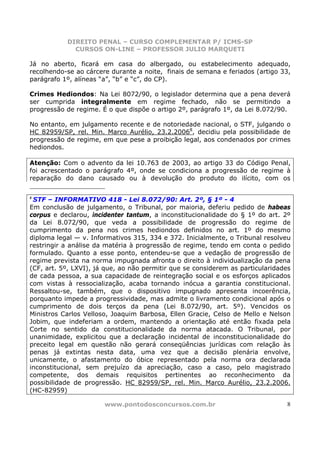 DIREITO PENAL – CURSO COMPLEMENTAR P/ ICMS-SP
             CURSOS ON-LINE – PROFESSOR JULIO MARQUETI

Já no aberto, ficará em casa do albergado, ou estabelecimento adequado,
recolhendo-se ao cárcere durante a noite, finais de semana e feriados (artigo 33,
parágrafo 1º, alíneas “a”, “b” e “c”, do CP).

Crimes Hediondos: Na Lei 8072/90, o legislador determina que a pena deverá
ser cumprida integralmente em regime fechado, não se permitindo a
progressão de regime. É o que dispõe o artigo 2º, parágrafo 1º, da Lei 8.072/90.

No entanto, em julgamento recente e de notoriedade nacional, o STF, julgando o
HC 82959/SP, rel. Min. Marco Aurélio, 23.2.20068, decidiu pela possibilidade de
progressão de regime, em que pese a proibição legal, aos condenados por crimes
hediondos.

Atenção: Com o advento da lei 10.763 de 2003, ao artigo 33 do Código Penal,
foi acrescentado o parágrafo 4º, onde se condiciona a progressão de regime à
reparação do dano causado ou à devolução do produto do ilícito, com os

8
 STF – INFORMATIVO 418 - Lei 8.072/90: Art. 2º, § 1º - 4
Em conclusão de julgamento, o Tribunal, por maioria, deferiu pedido de habeas
corpus e declarou, incidenter tantum, a inconstitucionalidade do § 1º do art. 2º
da Lei 8.072/90, que veda a possibilidade de progressão do regime de
cumprimento da pena nos crimes hediondos definidos no art. 1º do mesmo
diploma legal — v. Informativos 315, 334 e 372. Inicialmente, o Tribunal resolveu
restringir a análise da matéria à progressão de regime, tendo em conta o pedido
formulado. Quanto a esse ponto, entendeu-se que a vedação de progressão de
regime prevista na norma impugnada afronta o direito à individualização da pena
(CF, art. 5º, LXVI), já que, ao não permitir que se considerem as particularidades
de cada pessoa, a sua capacidade de reintegração social e os esforços aplicados
com vistas à ressocialização, acaba tornando inócua a garantia constitucional.
Ressaltou-se, também, que o dispositivo impugnado apresenta incoerência,
porquanto impede a progressividade, mas admite o livramento condicional após o
cumprimento de dois terços da pena (Lei 8.072/90, art. 5º). Vencidos os
Ministros Carlos Velloso, Joaquim Barbosa, Ellen Gracie, Celso de Mello e Nelson
Jobim, que indeferiam a ordem, mantendo a orientação até então fixada pela
Corte no sentido da constitucionalidade da norma atacada. O Tribunal, por
unanimidade, explicitou que a declaração incidental de inconstitucionalidade do
preceito legal em questão não gerará conseqüências jurídicas com relação às
penas já extintas nesta data, uma vez que a decisão plenária envolve,
unicamente, o afastamento do óbice representado pela norma ora declarada
inconstitucional, sem prejuízo da apreciação, caso a caso, pelo magistrado
competente, dos demais requisitos pertinentes ao reconhecimento da
possibilidade de progressão. HC 82959/SP, rel. Min. Marco Aurélio, 23.2.2006.
(HC-82959)

                       www.pontodosconcursos.com.br                             8
 