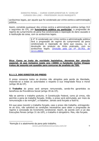 DIREITO PENAL – CURSO COMPLEMENTAR P/ ICMS-SP
               CURSOS ON-LINE – PROFESSOR JULIO MARQUETI

acréscimos legais, por aquele que foi condenado por crime contra a administração
pública.

Assim, cometido quaisquer dos crimes contra a administração pública (artigo 312
e seguintes do CP), por funcionário público ou particular, a progressão de
regime de cumprimento de pena fica condicionada à reparação do dano causado e
à restituição da coisa, com os acréscimos legais.

                      § 4o O condenado por crime contra a administração pública
                      terá a progressão de regime do cumprimento da pena
                      condicionada à reparação do dano que causou, ou à
                      devolução do produto do ilícito praticado, com os
                      acréscimos legais. (Incluído pela Lei nº 10.763, de
                      12.11.2003)



Dica: Como se trata de novidade legislativa, devemos dar atenção
especial, já que inclusive neste ano (2006) a fundação Carlos Chagas
tratou do assunto em questão para concurso de analista do TER.



8.1.1.2. DOS DIREITOS DO PRESO.

O preso conserva todos os direitos não atingidos pela perda da liberdade,
impondo-se a todas as autoridades o respeito à sua integridade física e moral
(artigo 38 do CP).

O Trabalho do preso será sempre remunerado, sendo-lhe garantidos os
benefícios da Previdência Social (artigo 39 do CP).

Não se admite o trabalho gratuito. A Constituição Federal, como já vimos, não
permite a pena de trabalho forçado. Então, o preso será estimulado, por meio da
remuneração e da remição9, a trabalhar. Jamais será forçado a fazê-lo.

Em que pese inexistir o trabalho forçado, caso o preso não trabalhe, entregando-
se ao ócio, não satisfará as condições necessárias para obter a progressão de
regime e concessão do livramento condicional. Assim, de acordo com a Lei das
Execuções Penais (artigo 31 da LEP), o trabalho é obrigatório. Mas, não forçado.




9
    Remição é o abatimento da pena pelo trabalho.
                         www.pontodosconcursos.com.br                          9
 