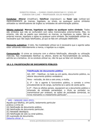DIREITO PENAL – CURSO COMPLEMENTAR P/ ICMS-SP
                CURSOS ON-LINE – PROFESSOR JULIO MARQUETI

Condutas: Alterar (modificar), falsificar (reproduzir) ou fazer uso (utilizar-se)
INDEVIDAMENTE de marcas, logotipos, ou sinais, ou quaisquer outros símbolos
utilizados ou identificadores de órgãos ou entidades da administração pública.


Objeto material: Marcas, logotipos ou siglas ou qualquer outro símbolo. Todos
são símbolos que não se confundem com selos mencionados anteriormente. Mas, no
entanto, não são os papéis que ostentam as marcas, os logotipos ou siglas. São as
próprias marcas, logotipos e siglas ou qualquer outro símbolo. Na modalidade utilizar-se,
necessário que não sejas falsificados, já que se fala em utilização INDEVIDA.


Elemento subjetivo: O dolo. Na modalidade utilizar-se é necessário que o agente saiba
estar utilizando indevidamente a marca, o logotipo ou a siglas.


Consumação: O crime se consuma com a efetiva falsificação, alteração ou utilização
indevida. Nas modalidades falsificar ou alterar, diante da fracionabilidade da conduta,
admite-se a tentativa. Já na conduta utilizar-se, não há que se falar em tentativa.


10.1.2. FALSIFICAÇÃO DE DOCUMENTO PÚBLICO.


                      Falsificação de documento público
                      Art. 297 - Falsificar, no todo ou em parte, documento público, ou
                      alterar documento público verdadeiro:
                      Pena - reclusão, de dois a seis anos, e multa.
                      § 1º - Se o agente é funcionário público, e comete o crime
                      prevalecendo-se do cargo, aumenta-se a pena de sexta parte.
                      § 2º - Para os efeitos penais, equiparam-se a documento público o
                      emanado de entidade paraestatal, o título ao portador ou
                      transmissível por endosso, as ações de sociedade comercial, os
                      livros mercantis e o testamento particular3.

3
  MPE – SERGIPE 2002 (FCC).
Aquele que falsifica, em parte, testamento particular
pratica o crime de
(A) falsificação de documento público.
(B) falsificação de documento particular.
(C) falsidade ideológica.
(D) falsificação de selo ou sinal público.
(E) supressão de documento.
Gabarito oficial: A
                          www.pontodosconcursos.com.br                                10
 