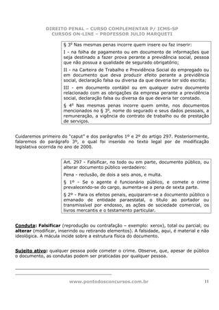 DIREITO PENAL – CURSO COMPLEMENTAR P/ ICMS-SP
                    CURSOS ON-LINE – PROFESSOR JULIO MARQUETI

                            § 3o Nas mesmas penas incorre quem insere ou faz inserir:
                            I - na folha de pagamento ou em documento de informações que
                            seja destinado a fazer prova perante a previdência social, pessoa
                            que não possua a qualidade de segurado obrigatório;
                            II - na Carteira de Trabalho e Previdência Social do empregado ou
                            em documento que deva produzir efeito perante a previdência
                            social, declaração falsa ou diversa da que deveria ter sido escrita;
                            III - em documento contábil ou em qualquer outro documento
                            relacionado com as obrigações da empresa perante a previdência
                            social, declaração falsa ou diversa da que deveria ter constado.
                            § 4o Nas mesmas penas incorre quem omite, nos documentos
                            mencionados no § 3o, nome do segurado e seus dados pessoais, a
                            remuneração, a vigência do contrato de trabalho ou de prestação
                            de serviços.


Cuidaremos primeiro do “caput” e dos parágrafos 1º e 2º do artigo 297. Posteriormente,
falaremos do parágrafo 3º, o qual foi inserido no texto legal por de modificação
legislativa ocorrida no ano de 2000.


                            Art. 297 - Falsificar, no todo ou em parte, documento público, ou
                            alterar documento público verdadeiro:
                            Pena - reclusão, de dois a seis anos, e multa.
                            § 1º - Se o agente é funcionário público, e comete o crime
                            prevalecendo-se do cargo, aumenta-se a pena de sexta parte.
                            § 2º - Para os efeitos penais, equiparam-se a documento público o
                            emanado de entidade paraestatal, o título ao portador ou
                            transmissível por endosso, as ações de sociedade comercial, os
                            livros mercantis e o testamento particular.


Conduta: Falsificar (reprodução ou contrafação – exemplo: xerox), total ou parcial; ou
alterar (modificar, inserindo ou retirando elementos). A falsidade, aqui, é material e não
ideológica. A mácula incide sobre a estrutura física do documento.


Sujeito ativo: qualquer pessoa pode cometer o crime. Observe, que, apesar de público
o documento, as condutas podem ser praticadas por qualquer pessoa.


_________________________________________________________

                               www.pontodosconcursos.com.br                                  11
 