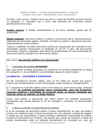 DIREITO PENAL – CURSO COMPLEMENTAR P/ ICMS-SP
                CURSOS ON-LINE – PROFESSOR JULIO MARQUETI

Portanto, crime comum. Todavia, para que ocorra a causa de aumento de pena prevista
no parágrafo 1º, necessário que o crime seja praticado por funcionário público
prevalecendo-se do cargo.


Sujeito passivo: O Estado imediatamente e, de forma mediata, aquele que foi
prejudicado.


Objeto material: documento público. É público o documento que é, necessariamente,
elaborado por funcionário público. Portanto, considera-se público o documento que tem,
necessariamente, origem pública.
Todavia, o legislador considera documento público por equiparação (por extensão ou por
assimilação) aqueles mencionados no parágrafo 2º, do CP. A rigor, são documentos
particulares. Todavia, o legislador, para efeito de caracterização do crime de falsidade de
documento público, equipara-os a documento público.


São, assim, documentos públicos por equiparação:


1-   o emanado de entidade paraestatal.
Aqui, para definir entidade parestatal, nos valeremos do conceito estabelecido no artigo
84, parágrafo 1º, da Lei 8666/93, cuja literalidade segue em negrito abaixo.

Lei 8666/93 – LICITAÇÕES E CONTRATOS.

Art. 84. Considera-se servidor público, para os fins desta Lei, aquele que exerce,
mesmo que transitoriamente ou sem remuneração, cargo, função ou emprego público.

§ 1o Equipara-se a servidor público, para os fins desta Lei, quem exerce cargo, emprego
ou função em entidade paraestatal, assim consideradas, além das fundações,
empresas públicas e sociedades de economia mista, as demais entidades sob
controle, direto ou indireto, do Poder Público.

Assim, será público o documento que tenha origem em entidade paraestatal,
considerada esta aquela definida na lei de Licitações e Contratos na Administração
Pública.

2-   o título ao portador ou transmissível por endosso.
A lei da conotação de documento público a títulos transmissíveis, ou seja, que podem
circular sem obstáculo legal. O título ao portador dá a seu detentor o direito de resgatar
o crédito por ele representado. O porte, portanto, representa a titularidade do crédito.
Os títulos transmissíveis por endosso, são aqueles que, apesar de indicarem o titular do
crédito representado, pode ser colocado normalmente em circulação por meio do
                          www.pontodosconcursos.com.br                                  12
 