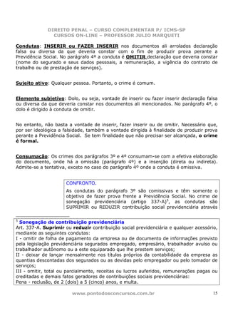 DIREITO PENAL – CURSO COMPLEMENTAR P/ ICMS-SP
               CURSOS ON-LINE – PROFESSOR JULIO MARQUETI

Condutas: INSERIR ou FAZER INSERIR nos documentos ali arrolados declaração
falsa ou diversa da que deveria constar com o fim de produzir prova perante a
Previdência Social. No parágrafo 4º a conduta é OMITIR declaração que deveria constar
(nome do segurado e seus dados pessoais, a remuneração, a vigência do contrato de
trabalho ou de prestação de serviços).


Sujeito ativo: Qualquer pessoa. Portanto, o crime é comum.


Elemento subjetivo: Dolo, ou seja, vontade de inserir ou fazer inserir declaração falsa
ou diversa da que deveria constar nos documentos ali mencionados. No parágrafo 4º, o
dolo é dirigido à conduta de omitir.


No entanto, não basta a vontade de inserir, fazer inserir ou de omitir. Necessário que,
por ser ideológica a falsidade, também a vontade dirigida à finalidade de produzir prova
perante a Previdência Social. Se tem finalidade que não precisar ser alcançada, o crime
é formal.


Consumação: Os crimes dos parágrafos 3º e 4º consumam-se com a efetiva elaboração
do documento, onde há a omissão (parágrafo 4º) e a inserção (direta ou indireta).
Admite-se a tentativa, exceto no caso do parágrafo 4º onde a conduta é omissiva.


                     CONFRONTO.
                     As condutas do parágrafo 3º são comissivas e têm somente o
                     objetivo de fazer prova frente a Previdência Social. No crime de
                     sonegação previdenciária (artigo 337-A)5, as condutas são
                     SUPRIMIR ou REDUZIR contribuição social previdenciária através

5
  Sonegação de contribuição previdenciária
Art. 337-A. Suprimir ou reduzir contribuição social previdenciária e qualquer acessório,
mediante as seguintes condutas:
I - omitir de folha de pagamento da empresa ou de documento de informações previsto
pela legislação previdenciária segurados empregado, empresário, trabalhador avulso ou
trabalhador autônomo ou a este equiparado que lhe prestem serviços;
II - deixar de lançar mensalmente nos títulos próprios da contabilidade da empresa as
quantias descontadas dos segurados ou as devidas pelo empregador ou pelo tomador de
serviços;
III - omitir, total ou parcialmente, receitas ou lucros auferidos, remunerações pagas ou
creditadas e demais fatos geradores de contribuições sociais previdenciárias:
Pena - reclusão, de 2 (dois) a 5 (cinco) anos, e multa.

                        www.pontodosconcursos.com.br                                  15
 