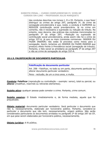 DIREITO PENAL – CURSO COMPLEMENTAR P/ ICMS-SP
               CURSOS ON-LINE – PROFESSOR JULIO MARQUETI

                     das condutas descritas nos incisos I, II e III. Portanto, o que fazer
                     distinguir os crimes do artigo 297, parágrafo 3º, do crime de
                     sonegação previdenciária é que, neste, a conduta é SUPRIMIR ou
                     REDUZIR contribuição social previdenciária. Já no crime em
                     comento, não é necessária a supressão ou redução do tributo. No
                     entanto, caso decorra, das práticas das condutas mencionadas no
                     parágrafo 3º do artigo 297, ~Redução ou supressão de
                     contribuição social previdenciária, ainda assim não há o crime do
                     artigo 337-A, já que os meio (condutas comissivas: INSERIR OU
                     FAZER INSERIR) não estão lá previstos como meios para a
                     sonegação. Assim, teríamos um INSERIR OU FAZER INSERIR que
                     produziu efeito frente à Previdência social (sonegação de tributo).
                     Portanto, o fato social se amoldaria ao parágrafo 3º do artigo 297
                     e não ao crime de sonegação do artigo 337-A.


10.1.3. FALSIFICAÇÃO DE DOCUMENTO PARTICULAR.


                     Falsificação de documento particular
                     Art. 298 - Falsificar, no todo ou em parte, documento particular ou
                     alterar documento particular verdadeiro:
                     Pena - reclusão, de um a cinco anos, e multa.


Conduta: Falsificar (reprodução ou contrafação – exemplo: xerox), total ou parcial; ou
alterar (modificar, inserindo ou retirando elementos).


Sujeito ativo: qualquer pessoa pode cometer o crime. Portanto, crime comum.


Sujeito passivo: O Estado imediatamente e, de forma mediata, aquele que foi
prejudicado.


Objeto material: documento particular verdadeiro. Será particular o documento que
não é, necessariamente, elaborado por funcionário público. Portanto, considera-se
particular o documento que não tem, necessariamente, origem pública. Não serão
considerados particulares os documentos arrolados no parágrafo 2º do artigo 297 do CP,
em que pese serem elaborados por funcionário público, necessariamente.


Objeto jurídico: A fé pública.


                        www.pontodosconcursos.com.br                                   16
 