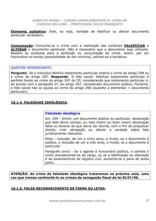 DIREITO PENAL – CURSO COMPLEMENTAR P/ ICMS-SP
                CURSOS ON-LINE – PROFESSOR JULIO MARQUETI

Elemento subjetivo: Dolo, ou seja, vontade de falsificar ou alterar documento
particular verdadeiro.


Consumação: Consuma-se o crime com a realização das condutas FALSIFICAR e
ALTERAR o documento particular. Não é necessário que o documento seja utilizado.
Bastam as condutas para a perfeição ou consumação do crime. Assim, por ser
fracionável no tempo (possibilidade de iter criminis), admite-se a tentativa.


QUESTÃO INTERESSANTE:
Pergunto: Se o individuo falsifica testamento particular pratica o crime do artigo 298 ou
o crime do artigo 297. Respondo: O fato social: falsificar testamento particular é
perfeito frente ao crime do artigo 297 do CP, considerando que testamento particular é,
de acordo com o parágrafo 2º, do artigo 297, considerado documento público. Portanto,
o fato social não se ajusta ao crime do artigo 298 (ausente a elementar = documento
particular).


10.1.4. FALSIDADE IDEOLÓGICA.


                      Falsidade ideológica
                      Art. 299 - Omitir, em documento público ou particular, declaração
                      que dele devia constar, ou nele inserir ou fazer inserir declaração
                      falsa ou diversa da que devia ser escrita, com o fim de prejudicar
                      direito, criar obrigação ou alterar a verdade sobre fato
                      juridicamente relevante:
                      Pena - reclusão, de um a cinco anos, e multa, se o documento é
                      público, e reclusão de um a três anos, e multa, se o documento é
                      particular.
                      Parágrafo único - Se o agente é funcionário público, e comete o
                      crime prevalecendo-se do cargo, ou se a falsificação ou alteração
                      é de assentamento de registro civil, aumenta-se a pena de sexta
                      parte.


ATENÇÃO: do crime de falsidade ideológica trataremos na próxima aula, uma
vez que iremos confrontá-lo os crimes de sonegação fiscal da lei 8137/90.


10.1.5. FALSO RECONHECIMENTO DE FIRMA OU LETRA.



                        www.pontodosconcursos.com.br                                  17
 