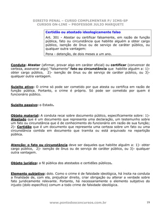 DIREITO PENAL – CURSO COMPLEMENTAR P/ ICMS-SP
                CURSOS ON-LINE – PROFESSOR JULIO MARQUETI

                      Certidão ou atestado ideologicamente falso
                      Art. 301 - Atestar ou certificar falsamente, em razão de função
                      pública, fato ou circunstância que habilite alguém a obter cargo
                      público, isenção de ônus ou de serviço de caráter público, ou
                      qualquer outra vantagem:
                      Pena - detenção, de dois meses a um ano.


Conduta: Atestar (afirmar, provar algo em caráter oficial) ou certificar (convencer de
certeza, asseverar algo) “falsamente” fato ou circunstância que habilite alguém a: 1)-
obter cargo público, 2)- isenção de ônus ou de serviço de caráter público, ou 3)-
qualquer outra vantagem.


Sujeito ativo: O crime só pode ser cometido por que atesta ou certifica em razão de
função pública. Portanto, o crime é próprio. Só pode ser cometido por quem é
funcionário público.


Sujeito passivo: o Estado.


Objeto material: A conduta recai sobre documento público, especificamente sobre: 1)-
Atestado que é um documento que representa uma declaração, um testemunho sobre
um fato ou circunstância que é de conhecimento do funcionário em razão de sua função;
2)- Certidão que é um documento que representa uma certeza sobre um fato ou uma
circunstância contida em documento que tramita ou está arquivado na repartição
pública.


Atenção: o fato ou circunstância deve ser daqueles que habilite alguém a: 1)- obter
cargo público, 2)- isenção de ônus ou de serviço de caráter público, ou 3)- qualquer
outra vantagem.


Objeto jurídico: a fé pública dos atestados e certidões públicos.


Elemento subjetivo: dolo. Como o crime é de falsidade ideológica, há ínsita na conduta
a finalidade de, com ela, prejudicar direito, criar obrigação ou alterar a verdade sobre
fato juridicamente relevante. Portanto, há necessariamente o elemento subjetivo do
injusto (dolo específico) comum a todo crime de falsidade ideológica.




                        www.pontodosconcursos.com.br                                  19
 