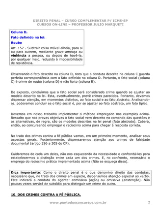 DIREITO PENAL – CURSO COMPLEMENTAR P/ ICMS-SP
                CURSOS ON-LINE – PROFESSOR JULIO MARQUETI

Coluna D.
Fato definido na lei:
Roubo
Art. 157 - Subtrair coisa móvel alheia, para si
ou para outrem, mediante grave ameaça ou
violência a pessoa, ou depois de havê-la,
por qualquer meio, reduzido à impossibilidade
de resistência.


Observando o fato descrito na coluna D, noto que a conduta descrita na coluna C guarda
perfeita correspondência com o fato definido na coluna D. Portanto, o fato social (coluna
C) é crime de roubo (coluna D) e não furto (coluna B).


Do exposto, concluímos que o fato social será considerado crime quando se ajustar ao
modelo descrito na lei. Esta, eventualmente, prevê crimes parecidos. Portanto, devemos
dispensar atenção, em momentos distintos, ao fato social e ao fato abstrato. Analisando-
os, poderemos concluir se o fato social é, por se ajustar ao fato abstrato, um fato típico.


Devemos em nosso trabalho implementar o método empregado nos exemplos acima.
Ressalto que nas provas objetivas o fato social vem descrito no comando das questões e
as alternativas, de regra, são os modelos descritos na lei penal (fato abstrato). Caberá,
então, ao concursando empregar o raciocínio acima para chegar à resposta correta.


No trato dos crimes contra a fé pública vamos, em um primeiro momento, analisar seus
aspectos gerais. Posteriormente, dispensaremos atenção aos crimes de falsidade
documental (artigo 296 a 305 do CP).


Cuidaremos de cada um deles, não nos esquecendo da necessidade o confrontá-los para
estabelecermos a distinção entre cada um dos crimes. E, no confronto, necessário o
emprego do raciocínio prático implementado acima (Não se esqueça disso).


Dica importante: Como o direito penal é o que denomino direito das condutas,
necessário que, no trato dos crimes em espécie, dispensemos atenção especial ao verbo.
Este indicará a conduta do agente: comissiva (ação) ou omissiva (abstenção). Não
poucas vezes servirá de subsídio para distinguir um crime do outro.


10. DOS CRIMES CONTRA A FÉ PÚBLICA.

                         www.pontodosconcursos.com.br                                    2
 