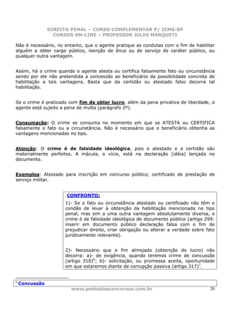 DIREITO PENAL – CURSO COMPLEMENTAR P/ ICMS-SP
                  CURSOS ON-LINE – PROFESSOR JULIO MARQUETI

Não é necessário, no entanto, que o agente pratique as condutas com o fim de habilitar
alguém a obter cargo público, isenção de ônus ou de serviço de caráter público, ou
qualquer outra vantagem.


Assim, há o crime quando o agente atesta ou certifica falsamente fato ou circunstância
sendo por ele não pretendida a concessão ao beneficiário da possibilidade concreta de
habilitação a tais vantagens. Basta que da certidão ou atestado falso decorra tal
habilitação.


Se o crime é praticado com fim de obter lucro, além da pena privativa de liberdade, o
agente está sujeito a pena de multa (parágrafo 2º).


Consumação: O crime se consuma no momento em que se ATESTA ou CERTIFICA
falsamente o fato ou a circunstância. Não é necessário que o beneficiário obtenha as
vantagens mencionadas no tipo.


Atenção: O crime é de falsidade ideológica, pois o atestado e a certidão são
materialmente perfeitos. A mácula, o vício, está na declaração (idéia) lançada no
documento.


Exemplos: Atestado para inscrição em concurso público; certificado de prestação de
serviço militar.


                      CONFRONTO:
                      1)- Se o fato ou circunstância atestado ou certificado não têm o
                      condão de levar à obtenção da habilitação mencionada no tipo
                      penal, mas sim a uma outra vantagem absolutamente diversa, o
                      crime é de falsidade ideológica de documento público (artigo 299:
                      inserir em documento público declaração falsa com o fim de
                      prejudicar direito, criar obrigação ou alterar a verdade sobre fato
                      juridicamente relevante).


                      2)- Necessário que o fim almejado (obtenção do lucro) não
                      decorra: a)- de exigência, quando teremos crime de concussão
                      (artigo 316)6; b)- solicitação, ou promessa aceita, oportunidade
                      em que estaremos diante de corrupção passiva (artigo 317)7.


6
    Concussão
                        www.pontodosconcursos.com.br                                  20
 