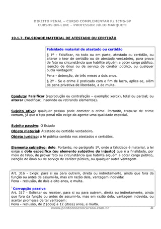DIREITO PENAL – CURSO COMPLEMENTAR P/ ICMS-SP
                CURSOS ON-LINE – PROFESSOR JULIO MARQUETI



10.1.7. FALSIDADE MATERIAL DE ATESTADO OU CERTIDÃO.


                      Falsidade material de atestado ou certidão
                      § 1º - Falsificar, no todo ou em parte, atestado ou certidão, ou
                      alterar o teor de certidão ou de atestado verdadeiro, para prova
                      de fato ou circunstância que habilite alguém a obter cargo público,
                      isenção de ônus ou de serviço de caráter público, ou qualquer
                      outra vantagem:
                      Pena - detenção, de três meses a dois anos.
                      § 2º - Se o crime é praticado com o fim de lucro, aplica-se, além
                      da pena privativa de liberdade, a de multa.


Conduta: Falsificar (reprodução ou contrafação – exemplo: xerox), total ou parcial; ou
alterar (modificar, inserindo ou retirando elementos).


Sujeito ativo: qualquer pessoa pode cometer o crime. Portanto, trata-se de crime
comum, já que o tipo penal não exige do agente uma qualidade especial.


Sujeito passivo: O Estado
Objeto material: Atestado ou certidão verdadeiro.
Objeto jurídico: a fé pública contida nos atestados e certidões.


Elemento subjetivo: dolo. Portanto, no parágrafo 1º, onde a falsidade é material, a lei
exige o dolo específico (ou elemento subjetivo do injusto) que é a finalidade, por
meio do falso, de provar fato ou circunstância que habilite alguém a obter cargo público,
isenção de ônus ou de serviço de caráter público, ou qualquer outra vantagem.



Art. 316 - Exigir, para si ou para outrem, direta ou indiretamente, ainda que fora da
função ou antes de assumi-la, mas em razão dela, vantagem indevida:
Pena - reclusão, de dois a oito anos, e multa.
7
 Corrupção passiva
Art. 317 - Solicitar ou receber, para si ou para outrem, direta ou indiretamente, ainda
que fora da função ou antes de assumi-la, mas em razão dela, vantagem indevida, ou
aceitar promessa de tal vantagem:
Pena - reclusão, de 2 (dois) a 12 (doze) anos, e multa.
                         www.pontodosconcursos.com.br                                21
 