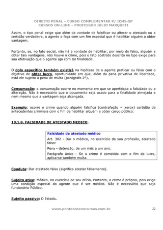 DIREITO PENAL – CURSO COMPLEMENTAR P/ ICMS-SP
                CURSOS ON-LINE – PROFESSOR JULIO MARQUETI

Assim, o tipo penal exige que além da vontade de falsificar ou alterar o atestado ou a
certidão verdadeira, o agente o faça com um fim especial que é habilitar alguém a obter
vantagem.


Portanto, se, no fato social, não há a vontade de habilitar, por meio do falso, alguém a
obter tais vantagens, não houve o crime, pois o fato abstrato descrito no tipo exige para
sua efetivação que o agente aja com tal finalidade.


O dolo específico também existirá na hipótese de o agente praticar ou falso com o
objetivo de obter lucro, oportunidade em que, além da pena privativa de liberdade,
está ele sujeito a pena de multa (parágrafo 2º).


Consumação: a consumação ocorre no momento em que se aperfeiçoa a falsidade ou a
alteração. Não é necessário que o documento seja usado para a finalidade almejada e
nem mesmo que a vantagem seja alcançada.


Exemplo: ocorre o crime quando alguém falsifica (contrafação = xerox) certidão de
antecedentes criminais com o fim de habilitar alguém a obter cargo público.


10.1.8. FALSIDADE DE ATESTADO MEDICO.


                      Falsidade de atestado médico
                      Art. 302 - Dar o médico, no exercício da sua profissão, atestado
                      falso:
                      Pena - detenção, de um mês a um ano.
                      Parágrafo único - Se o crime é cometido com o fim de lucro,
                      aplica-se também multa.


Conduta: Dar atestado falso (significa atestar falsamente).


Sujeito ativo: Médico, no exercício de seu ofício. Portanto, o crime é próprio, pois exige
uma condição especial do agente que é ser médico. Não é necessário que seja
funcionário Público.


Sujeito passivo: O Estado.


                         www.pontodosconcursos.com.br                                  22
 
