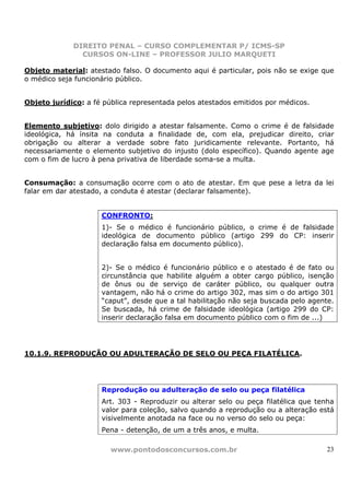 DIREITO PENAL – CURSO COMPLEMENTAR P/ ICMS-SP
               CURSOS ON-LINE – PROFESSOR JULIO MARQUETI

Objeto material: atestado falso. O documento aqui é particular, pois não se exige que
o médico seja funcionário público.


Objeto jurídico: a fé pública representada pelos atestados emitidos por médicos.


Elemento subjetivo: dolo dirigido a atestar falsamente. Como o crime é de falsidade
ideológica, há ínsita na conduta a finalidade de, com ela, prejudicar direito, criar
obrigação ou alterar a verdade sobre fato juridicamente relevante. Portanto, há
necessariamente o elemento subjetivo do injusto (dolo específico). Quando agente age
com o fim de lucro à pena privativa de liberdade soma-se a multa.


Consumação: a consumação ocorre com o ato de atestar. Em que pese a letra da lei
falar em dar atestado, a conduta é atestar (declarar falsamente).


                     CONFRONTO:
                     1)- Se o médico é funcionário público, o crime é de falsidade
                     ideológica de documento público (artigo 299 do CP: inserir
                     declaração falsa em documento público).


                     2)- Se o médico é funcionário público e o atestado é de fato ou
                     circunstância que habilite alguém a obter cargo público, isenção
                     de ônus ou de serviço de caráter público, ou qualquer outra
                     vantagem, não há o crime do artigo 302, mas sim o do artigo 301
                     “caput”, desde que a tal habilitação não seja buscada pelo agente.
                     Se buscada, há crime de falsidade ideológica (artigo 299 do CP:
                     inserir declaração falsa em documento público com o fim de ...)




10.1.9. REPRODUÇÃO OU ADULTERAÇÃO DE SELO OU PEÇA FILATÉLICA.




                     Reprodução ou adulteração de selo ou peça filatélica
                     Art. 303 - Reproduzir ou alterar selo ou peça filatélica que tenha
                     valor para coleção, salvo quando a reprodução ou a alteração está
                     visivelmente anotada na face ou no verso do selo ou peça:
                     Pena - detenção, de um a três anos, e multa.

                        www.pontodosconcursos.com.br                                 23
 