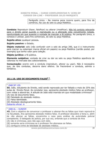 DIREITO PENAL – CURSO COMPLEMENTAR P/ ICMS-SP
                CURSOS ON-LINE – PROFESSOR JULIO MARQUETI

                      Parágrafo único - Na mesma pena incorre quem, para fins de
                      comércio, faz uso do selo ou peça filatélica.


Conduta: Reproduzir (fazer, falsificar) ou alterar (modificar). Não há conduta relevante
para o direito penal quando a reprodução ou a alteração esta visivelmente notada,
oportunidade em que ausente a vontade de macular a fé pública. No parágrafo único, a
conduta é utilizar, para fins comerciais, do selo ou peça filatélica.
Sujeito ativo: qualquer pessoa.
Sujeito passivo: o Estado.
Objeto material: selo (não confundir com o selo do artigo 296, que é o instrumento
para marcar ou estampar marca oficial em papeis) ou peça filatélica (cartão postal, por
exemplo) que tenha valor para coleção.
Objeto jurídico: a fé pública.
Elemento subjetivo: vontade de criar ou dar ao selo ou peça filatélica aparência de
valorosa no mercado dos colecionadores.
Consumação: ocorre com a conduta (reproduzir, alterar ou usar). Não é necessário
que, de tais condutas, decorra dano efetivo. Se fracionável a conduta, admite a
tentativa.




10.1.10. USO DE DOCUMENTO FALSO8 9.

8
  OAB SP 120.
55. João, estudante de Direito, está sendo reprovado por ter faltado a mais de 25% das
aulas de Direito Penal. Ao constatar isso, apresenta atestado médico falso ao professor,
com vistas a aboná-las. A atitude de João está inserida em que modalidade criminosa?
(A) Uso de documento falso.
(B) Falsidade de atestado médico.
(C) Falsa identidade.
(D) Atestado ideologicamente falso.
Gabarito oficial: A
9
  OAB AL – VUNESP.
45. Com o objetivo de convencer o professor a abonar-lhe as faltas que iriam reprová-la
na faculdade, Ana apresenta atestado médico falso. O professor descobre a farsa e, além
de não abonar as faltas, encaminha o caso para análise da autoridade policial
competente. O delegado de polícia, por sua vez, entende que a conduta de Ana
(A) não é criminosa, pois não agiu com dolo.
(B) somente seria criminosa se o professor lhe abonasse as faltas.
(C) configura crime de falsidade de atestado médico.
                         www.pontodosconcursos.com.br                                 24
 