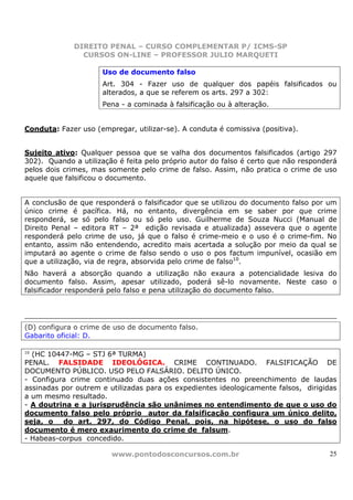 DIREITO PENAL – CURSO COMPLEMENTAR P/ ICMS-SP
               CURSOS ON-LINE – PROFESSOR JULIO MARQUETI

                     Uso de documento falso
                     Art. 304 - Fazer uso de qualquer dos papéis falsificados ou
                     alterados, a que se referem os arts. 297 a 302:
                     Pena - a cominada à falsificação ou à alteração.


Conduta: Fazer uso (empregar, utilizar-se). A conduta é comissiva (positiva).


Sujeito ativo: Qualquer pessoa que se valha dos documentos falsificados (artigo 297
302). Quando a utilização é feita pelo próprio autor do falso é certo que não responderá
pelos dois crimes, mas somente pelo crime de falso. Assim, não pratica o crime de uso
aquele que falsificou o documento.


A conclusão de que responderá o falsificador que se utilizou do documento falso por um
único crime é pacífica. Há, no entanto, divergência em se saber por que crime
responderá, se só pelo falso ou só pelo uso. Guilherme de Souza Nucci (Manual de
Direito Penal – editora RT – 2ª edição revisada e atualizada) assevera que o agente
responderá pelo crime de uso, já que o falso é crime-meio e o uso é o crime-fim. No
entanto, assim não entendendo, acredito mais acertada a solução por meio da qual se
imputará ao agente o crime de falso sendo o uso o pos factum impunível, ocasião em
que a utilização, via de regra, absorvida pelo crime de falso10.
Não haverá a absorção quando a utilização não exaura a potencialidade lesiva do
documento falso. Assim, apesar utilizado, poderá sê-lo novamente. Neste caso o
falsificador responderá pelo falso e pena utilização do documento falso.




(D) configura o crime de uso de documento falso.
Gabarito oficial: D.

10
  (HC 10447-MG – STJ 6ª TURMA)
PENAL. FALSIDADE IDEOLÓGICA. CRIME CONTINUADO. FALSIFICAÇÃO DE
DOCUMENTO PÚBLICO. USO PELO FALSÁRIO. DELITO ÚNICO.
- Configura crime continuado duas ações consistentes no preenchimento de laudas
assinadas por outrem e utilizadas para os expedientes ideologicamente falsos, dirigidas
a um mesmo resultado.
- A doutrina e a jurisprudência são unânimes no entendimento de que o uso do
documento falso pelo próprio autor da falsificação configura um único delito,
seja, o do art. 297, do Código Penal, pois, na hipótese, o uso do falso
documento é mero exaurimento do crime de falsum.
- Habeas-corpus concedido.

                        www.pontodosconcursos.com.br                                  25
 