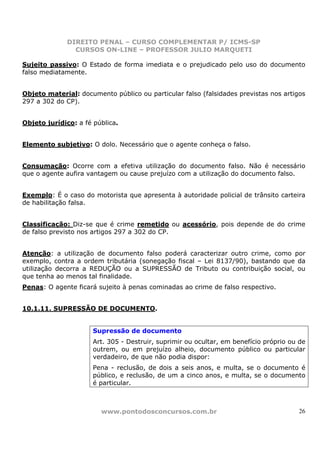 DIREITO PENAL – CURSO COMPLEMENTAR P/ ICMS-SP
                CURSOS ON-LINE – PROFESSOR JULIO MARQUETI

Sujeito passivo: O Estado de forma imediata e o prejudicado pelo uso do documento
falso mediatamente.


Objeto material: documento público ou particular falso (falsidades previstas nos artigos
297 a 302 do CP).


Objeto jurídico: a fé pública.


Elemento subjetivo: O dolo. Necessário que o agente conheça o falso.


Consumação: Ocorre com a efetiva utilização do documento falso. Não é necessário
que o agente aufira vantagem ou cause prejuízo com a utilização do documento falso.


Exemplo: É o caso do motorista que apresenta à autoridade policial de trânsito carteira
de habilitação falsa.


Classificação: Diz-se que é crime remetido ou acessório, pois depende de do crime
de falso previsto nos artigos 297 a 302 do CP.


Atenção: a utilização de documento falso poderá caracterizar outro crime, como por
exemplo, contra a ordem tributária (sonegação fiscal – Lei 8137/90), bastando que da
utilização decorra a REDUÇÃO ou a SUPRESSÃO de Tributo ou contribuição social, ou
que tenha ao menos tal finalidade.
Penas: O agente ficará sujeito à penas cominadas ao crime de falso respectivo.


10.1.11. SUPRESSÃO DE DOCUMENTO.


                      Supressão de documento
                      Art. 305 - Destruir, suprimir ou ocultar, em benefício próprio ou de
                      outrem, ou em prejuízo alheio, documento público ou particular
                      verdadeiro, de que não podia dispor:
                      Pena - reclusão, de dois a seis anos, e multa, se o documento é
                      público, e reclusão, de um a cinco anos, e multa, se o documento
                      é particular.



                        www.pontodosconcursos.com.br                                   26
 