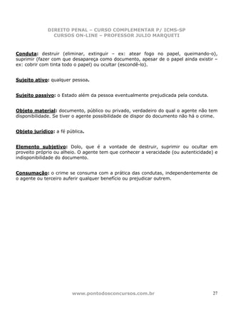 DIREITO PENAL – CURSO COMPLEMENTAR P/ ICMS-SP
                CURSOS ON-LINE – PROFESSOR JULIO MARQUETI



Conduta: destruir (eliminar, extinguir – ex: atear fogo no papel, queimando-o),
suprimir (fazer com que desapareça como documento, apesar de o papel ainda existir –
ex: cobrir com tinta todo o papel) ou ocultar (escondê-lo).


Sujeito ativo: qualquer pessoa.


Sujeito passivo: o Estado além da pessoa eventualmente prejudicada pela conduta.


Objeto material: documento, público ou privado, verdadeiro do qual o agente não tem
disponibilidade. Se tiver o agente possibilidade de dispor do documento não há o crime.


Objeto jurídico: a fé pública.


Elemento subjetivo: Dolo, que é a vontade de destruir, suprimir ou ocultar em
proveito próprio ou alheio. O agente tem que conhecer a veracidade (ou autenticidade) e
indisponibilidade do documento.


Consumação: o crime se consuma com a prática das condutas, independentemente de
o agente ou terceiro auferir qualquer benefício ou prejudicar outrem.




                        www.pontodosconcursos.com.br                                 27
 