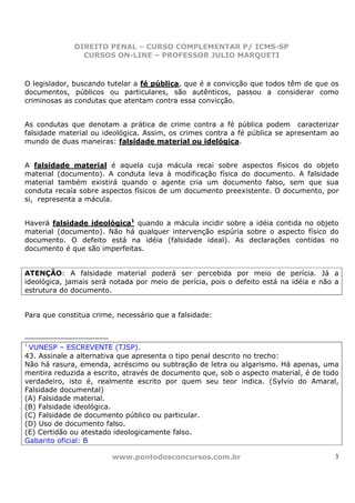 DIREITO PENAL – CURSO COMPLEMENTAR P/ ICMS-SP
                CURSOS ON-LINE – PROFESSOR JULIO MARQUETI



O legislador, buscando tutelar a fé pública, que é a convicção que todos têm de que os
documentos, públicos ou particulares, são autênticos, passou a considerar como
criminosas as condutas que atentam contra essa convicção.


As condutas que denotam a prática de crime contra a fé pública podem caracterizar
falsidade material ou ideológica. Assim, os crimes contra a fé pública se apresentam ao
mundo de duas maneiras: falsidade material ou idelógica.


A falsidade material é aquela cuja mácula recai sobre aspectos físicos do objeto
material (documento). A conduta leva à modificação física do documento. A falsidade
material também existirá quando o agente cria um documento falso, sem que sua
conduta recaía sobre aspectos físicos de um documento preexistente. O documento, por
si, representa a mácula.


Haverá falsidade ideológica1 quando a mácula incidir sobre a idéia contida no objeto
material (documento). Não há qualquer intervenção espúria sobre o aspecto físico do
documento. O defeito está na idéia (falsidade ideal). As declarações contidas no
documento é que são imperfeitas.


ATENÇÃO: A falsidade material poderá ser percebida por meio de perícia. Já a
ideológica, jamais será notada por meio de perícia, pois o defeito está na idéia e não a
estrutura do documento.


Para que constitua crime, necessário que a falsidade:



1
 VUNESP – ESCREVENTE (TJSP).
43. Assinale a alternativa que apresenta o tipo penal descrito no trecho:
Não há rasura, emenda, acréscimo ou subtração de letra ou algarismo. Há apenas, uma
mentira reduzida a escrito, através de documento que, sob o aspecto material, é de todo
verdadeiro, isto é, realmente escrito por quem seu teor indica. (Sylvio do Amaral,
Falsidade documental)
(A) Falsidade material.
(B) Falsidade ideológica.
(C) Falsidade de documento público ou particular.
(D) Uso de documento falso.
(E) Certidão ou atestado ideologicamente falso.
Gabarito oficial: B

                        www.pontodosconcursos.com.br                                   3
 