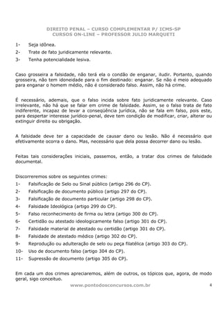 DIREITO PENAL – CURSO COMPLEMENTAR P/ ICMS-SP
                CURSOS ON-LINE – PROFESSOR JULIO MARQUETI

1-    Seja idônea.
2-    Trate de fato juridicamente relevante.
3-    Tenha potencialidade lesiva.


Caso grosseira a falsidade, não terá ela o condão de enganar, iludir. Portanto, quando
grosseira, não tem idoneidade para o fim destinado: enganar. Se não é meio adequado
para enganar o homem médio, não é considerado falso. Assim, não há crime.


É necessário, ademais, que o falso incida sobre fato juridicamente relevante. Caso
irrelevante, não há que se falar em crime de falsidade. Assim, se o falso trata de fato
indiferente, incapaz de levar a conseqüência jurídica, não se fala em falso, pois este,
para despertar interesse jurídico-penal, deve tem condição de modificar, criar, alterar ou
extinguir direito ou obrigação.


A falsidade deve ter a capacidade de causar dano ou lesão. Não é necessário que
efetivamente ocorra o dano. Mas, necessário que dela possa decorrer dano ou lesão.


Feitas tais considerações iniciais, passemos, então, a tratar dos crimes de falsidade
documental.


Discorreremos sobre os seguintes crimes:
1-    Falsificação de Selo ou Sinal público (artigo 296 do CP).
2-    Falsificação de documento público (artigo 297 do CP).
3-    Falsificação de documento particular (artigo 298 do CP).
4-    Falsidade Ideológica (artigo 299 do CP).
5-    Falso reconhecimento de firma ou letra (artigo 300 do CP).
6-    Certidão ou atestado ideologicamente falso (artigo 301 do CP).
7-    Falsidade material de atestado ou certidão (artigo 301 do CP).
8-    Falsidade de atestado médico (artigo 302 do CP).
9-    Reprodução ou adulteração de selo ou peça filatélica (artigo 303 do CP).
10-   Uso de documento falso (artigo 304 do CP).
11-   Supressão de documento (artigo 305 do CP).


Em cada um dos crimes apreciaremos, além de outros, os tópicos que, agora, de modo
geral, sigo conceituo.
                       www.pontodosconcursos.com.br                              4
 