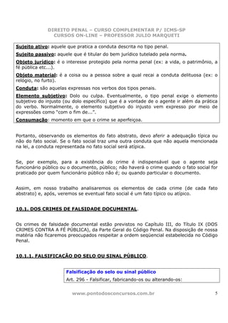 DIREITO PENAL – CURSO COMPLEMENTAR P/ ICMS-SP
                CURSOS ON-LINE – PROFESSOR JULIO MARQUETI

Sujeito ativo: aquele que pratica a conduta descrita no tipo penal.
Sujeito passivo: aquele que é titular do bem jurídico tutelado pela norma.
Objeto jurídico: é o interesse protegido pela norma penal (ex: a vida, o patrimônio, a
fé pública etc...).
Objeto material: é a coisa ou a pessoa sobre a qual recai a conduta delituosa (ex: o
relógio, no furto).
Conduta: são aquelas expressas nos verbos dos tipos penais.
Elemento subjetivo: Dolo ou culpa. Eventualmente, o tipo penal exige o elemento
subjetivo do injusto (ou dolo específico) que é a vontade de o agente ir além da prática
do verbo. Normalmente, o elemento subjetivo do injusto vem expresso por meio de
expressões como “com o fim de...”.
Consumação: momento em que o crime se aperfeiçoa.


Portanto, observando os elementos do fato abstrato, devo aferir a adequação típica ou
não do fato social. Se o fato social traz uma outra conduta que não aquela mencionada
na lei, a conduta representada no fato social será atípica.


Se, por exemplo, para a existência do crime é indispensável que o agente seja
funcionário público ou o documento, público; não haverá o crime quando o fato social for
praticado por quem funcionário público não é; ou quando particular o documento.


Assim, em nosso trabalho analisaremos os elementos de cada crime (de cada fato
abstrato) e, após, veremos se eventual fato social é um fato típico ou atípico.


10.1. DOS CRIMES DE FALSIDADE DOCUMENTAL.


Os crimes de falsidade documental estão previstos no Capítulo III, do Título IX (DOS
CRIMES CONTRA A FÉ PÚBLICA), da Parte Geral do Código Penal. Na disposição de nossa
matéria não ficaremos preocupados respeitar a ordem seqüencial estabelecida no Código
Penal.


10.1.1. FALSIFICAÇÃO DO SELO OU SINAL PÚBLICO.


                      Falsificação do selo ou sinal público
                      Art. 296 - Falsificar, fabricando-os ou alterando-os:


                        www.pontodosconcursos.com.br                                  5
 