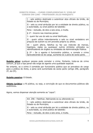 DIREITO PENAL – CURSO COMPLEMENTAR P/ ICMS-SP
               CURSOS ON-LINE – PROFESSOR JULIO MARQUETI

                     I - selo público destinado a autenticar atos oficiais da União, de
                     Estado ou de Município;
                     II - selo ou sinal atribuído por lei a entidade de direito público, ou
                     a autoridade, ou sinal público de tabelião:
                     Pena - reclusão, de dois a seis anos, e multa.
                     § 1º - Incorre nas mesmas penas:
                     I - quem faz uso do selo ou sinal falsificado;
                     II - quem utiliza indevidamente o selo ou sinal verdadeiro em
                     prejuízo de outrem ou em proveito próprio ou alheio.
                     III - quem altera, falsifica ou faz uso indevido de marcas,
                     logotipos, siglas ou quaisquer outros símbolos utilizados ou
                     identificadores de órgãos ou entidades da Administração Pública.
                     § 2º - Se o agente é funcionário público, e comete o crime
                     0prevalecendo-se do cargo, aumenta-se a pena de sexta parte.


Sujeito ativo: qualquer pessoa pode cometer o crime. Portanto, trata-se de crime
comum, já que o tipo penal não exige do agente uma qualidade especial.
No entanto, se o crime é cometido por funcionário público que se prevalece do cargo
para a prática do ilícito, a pena será aumentada da sexta parte (artigo 296, parágrafo
2º, do CP).


Sujeito passivo: O Estado.


Objeto jurídico: a fé pública, ou seja, a convicção de que os documentos públicos são
autênticos.


Agora, vamos dispensar atenção somente ao “caput”.


                     Art. 296 - Falsificar, fabricando-os ou alterando-os:
                     I - selo público destinado a autenticar atos oficiais da União, de
                     Estado ou de Município;
                     II - selo ou sinal atribuído por lei a entidade de direito público, ou
                     a autoridade, ou sinal público de tabelião:
                     Pena - reclusão, de dois a seis anos, e multa.



                       www.pontodosconcursos.com.br                                      6
 