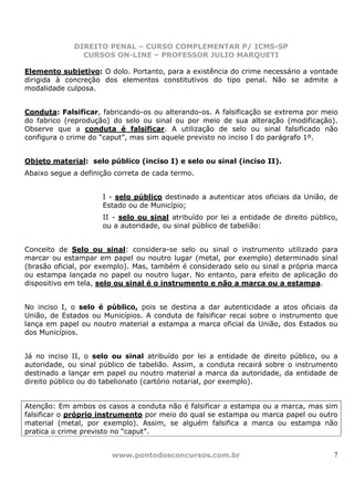 DIREITO PENAL – CURSO COMPLEMENTAR P/ ICMS-SP
               CURSOS ON-LINE – PROFESSOR JULIO MARQUETI

Elemento subjetivo: O dolo. Portanto, para a existência do crime necessário a vontade
dirigida à concreção dos elementos constitutivos do tipo penal. Não se admite a
modalidade culposa.


Conduta: Falsificar, fabricando-os ou alterando-os. A falsificação se extrema por meio
do fabrico (reprodução) do selo ou sinal ou por meio de sua alteração (modificação).
Observe que a conduta é falsificar. A utilização de selo ou sinal falsificado não
configura o crime do “caput”, mas sim aquele previsto no inciso I do parágrafo 1º.


Objeto material: selo público (inciso I) e selo ou sinal (inciso II).
Abaixo segue a definição correta de cada termo.


                     I - selo público destinado a autenticar atos oficiais da União, de
                     Estado ou de Município;
                     II - selo ou sinal atribuído por lei a entidade de direito público,
                     ou a autoridade, ou sinal público de tabelião:


Conceito de Selo ou sinal: considera-se selo ou sinal o instrumento utilizado para
marcar ou estampar em papel ou noutro lugar (metal, por exemplo) determinado sinal
(brasão oficial, por exemplo). Mas, também é considerado selo ou sinal a própria marca
ou estampa lançada no papel ou noutro lugar. No entanto, para efeito de aplicação do
dispositivo em tela, selo ou sinal é o instrumento e não a marca ou a estampa.


No inciso I, o selo é público, pois se destina a dar autenticidade a atos oficiais da
União, de Estados ou Municípios. A conduta de falsificar recai sobre o instrumento que
lança em papel ou noutro material a estampa a marca oficial da União, dos Estados ou
dos Municípios.


Já no inciso II, o selo ou sinal atribuído por lei a entidade de direito público, ou a
autoridade, ou sinal público de tabelião. Assim, a conduta recairá sobre o instrumento
destinado a lançar em papel ou noutro material a marca da autoridade, da entidade de
direito público ou do tabelionato (cartório notarial, por exemplo).


Atenção: Em ambos os casos a conduta não é falsificar a estampa ou a marca, mas sim
falsificar o próprio instrumento por meio do qual se estampa ou marca papel ou outro
material (metal, por exemplo). Assim, se alguém falsifica a marca ou estampa não
pratica o crime previsto no “caput”.


                        www.pontodosconcursos.com.br                                  7
 