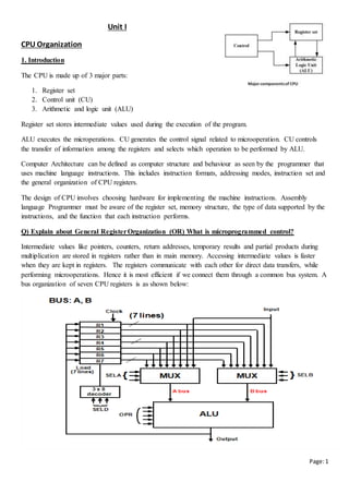 Page:1
Unit I
CPU Organization
1. Introduction
The CPU is made up of 3 major parts:
1. Register set
2. Control unit (CU)
3. Arithmetic and logic unit (ALU)
Register set stores intermediate values used during the execution of the program.
ALU executes the microperations. CU generates the control signal related to microoperation. CU controls
the transfer of information among the registers and selects which operation to be performed by ALU.
Computer Architecture can be defined as computer structure and behaviour as seen by the programmer that
uses machine language instructions. This includes instruction formats, addressing modes, instruction set and
the general organization of CPU registers.
The design of CPU involves choosing hardware for implementing the machine instructions. Assembly
language Programmer must be aware of the register set, memory structure, the type of data supported by the
instructions, and the function that each instruction performs.
Q) Explain about General RegisterOrganization (OR) What is microprogrammed control?
Intermediate values like pointers, counters, return addresses, temporary results and partial products during
multiplication are stored in registers rather than in main memory. Accessing intermediate values is faster
when they are kept in registers. The registers communicate with each other for direct data transfers, while
performing microoperations. Hence it is most efficient if we connect them through a common bus system. A
bus organization of seven CPU registers is as shown below:
 