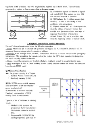 Page:11
to perform 16 bit operations. The 8085 programmable registers are as shown below. These are called
programmable register as they are accessible to the programmer
ii) Accumulator register also known as register
A is part of ALU. This register can store 8 bit
data and also the result of operation.
iii) ALU includes five 1-bit flag registers that
are set to 1 or reset to 0 according to data
conditions in the accumulator.
iv) Program counter (PC) is a 16 bit register that
stores the address of memory location that
contains next byte to be fetched. This helps to
sequence the execution of instructions
v) Stack Pointer (SP) is a 16 bit register that
stores the beginning address of memory stack.
3. Peripheral or Externally initiated Operations
External/Peripheral devices can initiate the following operations
1. Reset: When Reset pin is activated, all operations are stopped and PC is reset to 0. The buses are tri-
stated and the program execution begins at zero address.
2. Interrupt: When interrupt occurs, the MPU is interrupted and asked to execute service routine (emergency
instructions). After completing the execution of service routine, the MPU starts executing the instructions
that it was executing before the interrupt.
3. Ready: is used by microprocessor to check whether a peripheral is ready to accept or transfer data.
4. Hold: Hold signal is used in Direct Memory Access( DMA). External devices will request the control of
buses through HOLD signal.
Q) Memory Classification
Ans: The primary memory is of 2 types
1. Random Access Memory (RAM)
2. Read only memory (ROM)
ROM: ROM is a non- volatile memory.
Data in the ROM is not lost when the
power is switched off.
ROM can also be accessed randomly.
Functional representation of ROM
memory cell is as shown below
Types of ROM: ROM comes in following
varieties
1. Masked ROM: contents are
programmed by the manufacturer.
The contents cannot be modified
later.
2. Programmable ROM (PROM):
can be programmed just once by
 