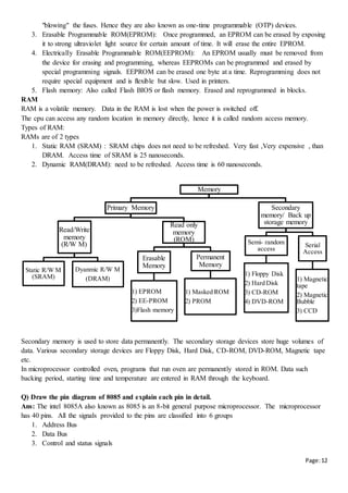 Page:12
"blowing" the fuses. Hence they are also known as one-time programmable (OTP) devices.
3. Erasable Programmable ROM(EPROM): Once programmed, an EPROM can be erased by exposing
it to strong ultraviolet light source for certain amount of time. It will erase the entire EPROM.
4. Electrically Erasable Programmable ROM(EEPROM): An EPROM usually must be removed from
the device for erasing and programming, whereas EEPROMs can be programmed and erased by
special programming signals. EEPROM can be erased one byte at a time. Reprogramming does not
require special equipment and is flexible but slow. Used in printers.
5. Flash memory: Also called Flash BIOS or flash memory. Erased and reprogrammed in blocks.
RAM
RAM is a volatile memory. Data in the RAM is lost when the power is switched off.
The cpu can access any random location in memory directly, hence it is called random access memory.
Types of RAM:
RAMs are of 2 types
1. Static RAM (SRAM) : SRAM chips does not need to be refreshed. Very fast ,Very expensive , than
DRAM. Access time of SRAM is 25 nanoseconds.
2. Dynamic RAM(DRAM): need to be refreshed. Access time is 60 nanoseconds.
Secondary memory is used to store data permanently. The secondary storage devices store huge volumes of
data. Various secondary storage devices are Floppy Disk, Hard Disk, CD-ROM, DVD-ROM, Magnetic tape
etc.
In microprocessor controlled oven, programs that run oven are permanently stored in ROM. Data such
backing period, starting time and temperature are entered in RAM through the keyboard.
Q) Draw the pin diagram of 8085 and explain each pin in detail.
Ans: The intel 8085A also known as 8085 is an 8-bit general purpose microprocessor. The microprocessor
has 40 pins. All the signals provided to the pins are classified into 6 groups
1. Address Bus
2. Data Bus
3. Control and status signals
Memory
Primary Memory
Read/Write
memory
(R/W M)
Static R/W M
(SRAM)
Dyanmic R/W M
(DRAM)
Read only
memory
(ROM)
Erasable
Memory
1) EPROM
2) EE-PROM
3)Flash memory
Permanent
Memory
1) Masked ROM
2) PROM
Secondary
memory/ Back up
storage memory
Semi- random
access
1) Floppy Disk
2) Hard Disk
3) CD-ROM
4) DVD-ROM
Serial
Access
1) Magnetic
tape
2) Magnetic
Bubble
3) CCD
 