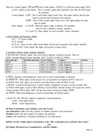 Page:14
There are 2 control signals ( 𝑅𝐷̅̅̅̅ and 𝑊𝑅̅̅̅̅̅ )and 3 status signals (𝐼𝑂/𝑀̅, 𝑆1, 𝑆0) and one special signal (𝐴𝐿𝐸)
i) 𝐴𝐿𝐸 - Address Latch Enable : This is a positive going pulse generated every time the 8085 begins
an operation.
Control Signals: ii) 𝑅𝐷̅̅̅̅ – This is read control signal (active low). This signal indicate that the data
must be read and must be placed on the data bus
iii) 𝑊𝑅̅̅̅̅̅ - This is Write control signal (active low). This signal indicate the data
must be written
Status Signals: iv) 𝐼𝑂/𝑀̅ – When this signal is high, it indicates I/O operation;
when it is low, it indicates memory operation.
v) 𝑆1 𝑎𝑛𝑑 𝑆0- These signals are used to identify various operations.
4. Power Supply and Frequency Signals
i) 𝑉𝑐𝑐 : +5 V power supply
ii) 𝑉𝑠𝑠: Ground
iii) 𝑋1, 𝑋2 : These are also called crystal inputs and are used to generate clock signals internally.
iv) 𝐶𝐿𝐾 𝑂𝑈𝑇 - Clock output: this signal can be used as system clock.
5. Externally initiated signals including interrupts:
i) The 8085 has 5 interrupt signals that can be used to interrupt a program exection. They are
INTR - Interrupt Request, Restart interrupts RST 7.5, RST 6.5, RST 5.5, TRAP
Interrupt type Maskable interrupt Vector Address Trigger Priority
TRAP No 0024 H (4.5*0008H) Edge and level Triggered 1
RST 7.5 Yes 003C H (7.5*0008H) Edge Triggered 2
RST 6.5 Yes 0034 H (6.5*0008H) Level Triggered 3
RST5.5 Yes 002CH (5.5*0008H) Level Triggered 4
INTR Yes Non-Vectored Level Triggered 5
ii) 𝐼𝑁𝑇𝐴̅̅̅̅̅̅̅ – Interrupt acknowledgement (active low) is used to acknowledge an interrupt.
iii) 𝑅𝐸𝑆𝐸𝑇 𝐼𝑁̅̅̅̅̅̅̅̅̅̅̅̅̅: When signal on this pin goes low, all operations are stopped and PC is reset to 0.
iv) RESET OUT: This signal can be used to reset other devices when the MPU is reset.
v) READY: is used by microprocessor to check whether a peripheral is ready to accept or transfer data.
vi) HOLD: Hold signal is used in Direct Memory Access( DMA). External devices will request the control
of buses through HOLD signal. MPU will give the control of buses by sending 𝐻𝐿𝐷𝐴̅̅̅̅̅̅̅̅
vii) 𝐻𝐿𝐷𝐴̅̅̅̅̅̅̅̅ – Hold acknowledgement is used to acknowledge the HOLD request.
6. Serial I/O : The 8085 has 2 signals to implement serial transmission
i) SID – Serial Input Device
ii)SOD – Serial Output Device.
Q) What is instruction cycle, machine cycle and T-state?
Ans: Instruction cycle is the time required to complete execution of one instruction.
Machine Cycle is the time required to complete one operation.
T-State is the subdivision of operation performed in one clock period.
Q)What are the 3 major phases in instruction cycle. How a microprocessor performs these steps?
(or)
Q) Explain Microprocessor communication and Bus Timings.
 