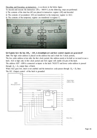 Page:16
Decoding and Executing an instruction: is as shown in the below figure.
To decode and execute the instruction (4FH – MOV C,A) the following steps are performed.
i) The contents of the data bus (4F) are placed in instruction register (𝐼𝑅) and decoded
ii) The contents of accumulator (82) are transferred to the temporary register in ALU.
ii) The contents of the temporary register are transferred to register C.
Q) Explain how the bus 𝑨𝑫 𝟎 − 𝑨𝑫 𝟕 is demultiplexed and how control signals are generated?
Ans: The high order address is placed on the address bus and is held for 3 clock periods,
The low order address is lost after the first clock period, this address needs to be held so we need to use a
latch. ALE is high only in first clock period and ALE signal will enable (G) pin of the latch.
The address AD7 –AD0 is connected as inputs to the latch 74LS373 and lower order address is passed
through 𝐴0 − 𝐴7 output lines of latch.
When ALE goes low, latch is not enabled and the instruction code passes through 𝐷0 − 𝐷7 lines.
The OC –Output control –of the latch is grounded
 