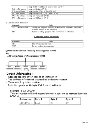 Page:25
Jump to 16-bit address if result is zero and Z =1
JNZ 16-bit address Jump on No Zero (Z=0)
JP 16-bit address Jump on plus (if 𝐷7 = 0 𝑎𝑛𝑑 𝑆 = 0)
JM 16-bit address Jump on minus (if 𝐷7 = 1 𝑎𝑛𝑑 𝑆 = 1)
JPE16-bit address Jump on even parity (P=1)
JPO 16-bit address Jump on Odd parity (P=0)
ii) Call and Return instruction
Mnemonics Tasks
CALL 16-bit address Change the program sequence to location of subroutine mentioned
as 16 bit address in the instruction
RET Return to calling program after completion of subroutine.
5. Machine control instructions
Mnemonics Tasks
HLT Stop processing and wait
NOP Do not perform any operation
Q) What are the different addressing modes supported by 8085
Ans:
 