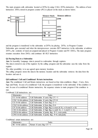 Page:34
The main program calls subroutine located at 2070H by using CALL 2070H instruction . The address of next
instruction 2043H stored in program counter (PC) is placed on the stack as shown below.
and the program is transferred to the subroutine at 2070 H by placing 2070H in Program Counter.
Subroutine gets executed and when the microprocessor executes RET instruction in the subroutine at address
207F H, the contents of stack are popped and placed in Program Counter and PC=2043H. The main program
resumes execution from 2043H and continues till HLT instruction
Q) Passing Data to a Subroutine
Ans: In Assembly Language data is passed to a subroutine through registers.
The data is stored in one of the registers by the calling program and the subroutine uses the value from the
register.
The other possibility is to use agreed upon memory locations.
The calling program stores the data in the memory location and the subroutine retrieves the data from the
location and uses it.
Q)Conditional Call and Conditional Return instructions
Ans: The conditional Call and Return instructions are based on four data conditions (flags) : Carry, Zero,
Sign and Parity. In case of a conditional Call, the program is transferred to the subroutine if the condition is
met. In case of a conditional Return instruction, the sequence returns to main program if the condition is
met.
Conditonal Call instructions are:
Mnemonics Tasks
CC 16-bit address Call Subroutine if carry flag CY =1
CNC 16-bit address Call Subroutine if carry flag CY=0
CZ 16-bit address Call Subroutine if Zero flag Z =1
CNZ 16-bit address Call Subroutine if Zero flag Z=0
CP 16-bit address Call Subroutine if Sign flag is reset (if 𝐷7 = 0 𝑎𝑛𝑑 𝑆 = 0)
CM 16-bit address Call Subroutine if Sign flag is set(if 𝐷7 = 1 𝑎𝑛𝑑 𝑆 = 1)
CPE16-bit address Call Subroutine if parity flag P=1, even parity
CPO 16-bit address Call Subroutine if parity flag P=0, odd parity
Conditional return instructions are:
Mnemonics Tasks
RC 16-bit address Return if carry flag CY =1
 