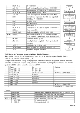 Page:36
Q) Write an ALP program to convert a binary into BCD number
Ans: Sample Problem: Let the binary number (1111 1111)2 be stored at memory location 6000 H .
(1111 1111)2 = FFH = 25510 (Decimal 255)
Example: Here we divide 255 by 100 by repetitive subtraction and store the quotient in BCD3. Once the
remainder after division becomes <100, we divide the remainder by 10 repetitive subtraction and store the
quotient in BCD2 and the remainder is stored as BCD1
Check Do Quotient
Since 255 > 100 255-100 = 155 1
Since 155 > 100 155-100 = 55 2
Since 55 < 100 Check if 55< 10 BCD3 = 2 = 0000 0010
Since 55> 10 55-10=45 1
Since 45 > 10 45-10 =35 2
Since 35 > 10 35-10 =25 3
Since 25>10 25-10=15 4
Since 15>10 15-10=5
Since 5<10 BCD2 = 5 = 0000 0101
Store BCD1=5 = 0000 0101
Program:
LDA 6000H Get the binary number in accumulator (1111 1111)2 = FFH
MVI B, 64H Load divisor 64H = decimal 100 in B register
MVI C, 0AH Load divisor0AH = decimal 10 in C register
STEP1: CMP B Check if number < Decimal 100
JC STEP 2 if yes go to step 2
SUB B Subtract decimal 100
MOV B, A B=0111 0010
ANI 0FH Mask most significant four bits A= 0000 0010
MOV C,A Save unpacked BCD1 in C i.e, C= 0000 0010
MOV A, B Get BCD again A=0111 0010
ANI F0H Mask least significant four bits A= 0111 0000
RRC Convert most significant four bits into unpacked
BCD2 i.e, A= 0011 1000
RRC A= 0001 1100
RRC A = 0000 1110
RRC A= 0000 0111
MOV D, A Save unpacked BCD2 in D register D= 0000 0111
XRA A Clear accumulator
MVI E, 0AH Set E as a multiplier of 10 E=0000 1010
SUM: ADD E Add 10 until contents of D = 0. Using this loop
E=10 is added 7 times to get 70 i.e, A=0100 0110
DCR D Decrement BCD2 by one
JNZ SUM Is multiplication complete? i if not, go back and
add again
ADD C Add BCD1 i.e, A=0100 1000
STA 2300H Store the result i.e, A= (0100 1000)2 = 7210
HLT Terminate program execution
 