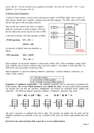 Page:4
binary. But SP =0 as SP can hold 6 least significant bits(LSB). Also when SP=0 and 𝑆𝑃 ← 𝑆𝑃 − 1 then
000000-1=111111 therefore, SP=63.
ii) Memory Stack Organization
A portion of main memory is used as stack and processor register as SP. Below figure shows portion of
main memory divided into 3 segments -program, data and stack segments. The initial value of SP is 4001
and the stack grows with decreasing addresses.
Thus the first item stored in the stack is at address
4000, the second item is stored at address 3999, and
the last address that can be used for the stack is 3000.
A new item is inserted with push operation as follows
- PUSH operation: SP  SP - 1
M[SP]  DR
An data item is deleted using pop operations as
follows
- POP operation: DR  M[SP]
SP  SP + 1
Most computers do not provide hardware to check stack overflow (full stack) or underflow (empty stack).
Limit checking must be done in software using 2 processor registers. One register to hold upper limit (i.e,
3000 in this case) and another to hold lower limit.
Stack Organization is good for evaluating arithmetic expressions. Common arithmetic expressions are
written in infix notation.
A + B Infix notation
+ A B Prefix or Polish notation
A B + Postfix or reverse Polish notation
Evaluation of Arithmetic Expressions: Any arithmetic expression can be expressed in parenthesis-free
Polish notation. The reverse Polish notation is very suitable for stack. In reverse polish notation operands
are declared first and then the operators. Multiplication and division are performed before addition and
subtraction. The following diagram represents evaluation of arithmetic expression using stack.
The above expression is evaluated from left to right. The operands are pushed onto the stack and the
arithmetic operations are performed on the top 2 elements of the stack, the result is again pushed back onto
stack.
Q) Convert the expression from infix to post fix or reverse polish notation
 