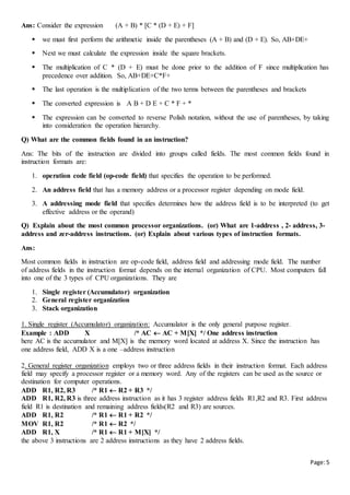 Page:5
Ans: Consider the expression (A + B) * [C * (D + E) + F]
 we must first perform the arithmetic inside the parentheses (A + B) and (D + E). So, AB+DE+
 Next we must calculate the expression inside the square brackets.
 The multiplication of C * (D + E) must be done prior to the addition of F since multiplication has
precedence over addition. So, AB+DE+C*F+
 The last operation is the multiplication of the two terms between the parentheses and brackets
 The converted expression is A B + D E + C * F + *
 The expression can be converted to reverse Polish notation, without the use of parentheses, by taking
into consideration the operation hierarchy.
Q) What are the common fields found in an instruction?
Ans: The bits of the instruction are divided into groups called fields. The most common fields found in
instruction formats are:
1. operation code field (op-code field) that specifies the operation to be performed.
2. An address field that has a memory address or a processor register depending on mode field.
3. A addressing mode field that specifies determines how the address field is to be interpreted (to get
effective address or the operand)
Q) Explain about the most common processor organizations. (or) What are 1-address , 2- address, 3-
address and zer-address instructions. (or) Explain about various types of instruction formats.
Ans:
Most common fields in instruction are op-code field, address field and addressing mode field. The number
of address fields in the instruction format depends on the internal organization of CPU. Most computers fall
into one of the 3 types of CPU organizations. They are
1. Single register (Accumulator) organization
2. General register organization
3. Stack organization
1. Single register (Accumulator) organization: Accumulator is the only general purpose register.
Example : ADD X /* AC  AC + M[X] */ One address instruction
here AC is the accumulator and M[X] is the memory word located at address X. Since the instruction has
one address field, ADD X is a one –address instruction
2. General register organization employs two or three address fields in their instruction format. Each address
field may specify a processor register or a memory word. Any of the registers can be used as the source or
destination for computer operations.
ADD R1, R2, R3 /* R1  R2 + R3 */
ADD R1, R2, R3 is three address instruction as it has 3 register address fields R1,R2 and R3. First address
field R1 is destination and remaining address fields(R2 and R3) are sources.
ADD R1, R2 /* R1  R1 + R2 */
MOV R1, R2 /* R1  R2 */
ADD R1, X /* R1  R1 + M[X] */
the above 3 instructions are 2 address instructions as they have 2 address fields.
 