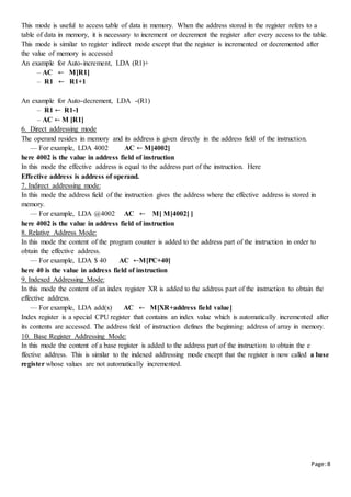 Page:8
This mode is useful to access table of data in memory. When the address stored in the register refers to a
table of data in memory, it is necessary to increment or decrement the register after every access to the table.
This mode is similar to register indirect mode except that the register is incremented or decremented after
the value of memory is accessed
An example for Auto-increment, LDA (R1)+
– AC ← M[R1]
– R1 ← R1+1
An example for Auto-decrement, LDA -(R1)
– R1 ← R1-1
– AC ← M [R1]
6. Direct addressing mode
The operand resides in memory and its address is given directly in the address field of the instruction.
— For example, LDA 4002 AC ← M[4002]
here 4002 is the value in address field of instruction
In this mode the effective address is equal to the address part of the instruction. Here
Effective address is address of operand.
7. Indirect addressing mode:
In this mode the address field of the instruction gives the address where the effective address is stored in
memory.
— For example, LDA @4002 AC ← M[ M[4002] ]
here 4002 is the value in address field of instruction
8. Relative Address Mode:
In this mode the content of the program counter is added to the address part of the instruction in order to
obtain the effective address.
— For example, LDA $ 40 AC ←M[PC+40]
here 40 is the value in address field of instruction
9. Indexed Addressing Mode:
In this mode the content of an index register XR is added to the address part of the instruction to obtain the
effective address.
— For example, LDA add(x) AC ← M[XR+address field value]
Index register is a special CPU register that contains an index value which is automatically incremented after
its contents are accessed. The address field of instruction defines the beginning address of array in memory.
10. Base Register Addressing Mode:
In this mode the content of a base register is added to the address part of the instruction to obtain the e
ffective address. This is similar to the indexed addressing mode except that the register is now called a base
register whose values are not automatically incremented.
 