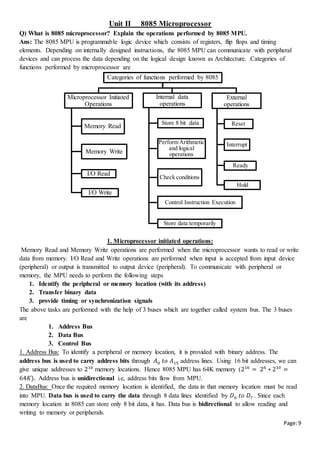 Page:9
Unit II 8085 Microprocessor
Q) What is 8085 microprocessor? Explain the operations performed by 8085 MPU.
Ans: The 8085 MPU is programmable logic device which consists of registers, flip flops and timing
elements. Depending on internally designed instructions, the 8085 MPU can communicate with peripheral
devices and can process the data depending on the logical design known as Architecture. Categories of
functions performed by microprocessor are
1. Microprocessor initiated operations:
Memory Read and Memory Write operations are performed when the microprocessor wants to read or write
data from memory. I/O Read and Write operations are performed when input is accepted from input device
(peripheral) or output is transmitted to output device (peripheral). To communicate with peripheral or
memory, the MPU needs to perform the following steps
1. Identify the peripheral or memory location (with its address)
2. Transfer binary data
3. provide timing or synchronization signals
The above tasks are performed with the help of 3 buses which are together called system bus. The 3 buses
are
1. Address Bus
2. Data Bus
3. Control Bus
1. Address Bus: To identify a peripheral or memory location, it is provided with binary address. The
address bus is used to carry address bits through 𝐴0 𝑡𝑜 𝐴15 address lines. Using 16 bit addresses, we can
give unique addresses to 216
memory locations. Hence 8085 MPU has 64K memory (216
= 26
∗ 210
=
64𝐾). Address bus is unidirectional i.e, address bits flow from MPU.
2. DataBus: Once the required memory location is identified, the data in that memory location must be read
into MPU. Data bus is used to carry the data through 8 data lines identified by 𝐷0 𝑡𝑜 𝐷7 . Since each
memory location in 8085 can store only 8 bit data, it has. Data bus is bidirectional to allow reading and
writing to memory or peripherals.
Categories of functions performed by 8085
Microprocessor Initiated
Operations
Memory Read
Memory Write
I/O Read
I/O Write
Internal data
operations
Store 8 bit data
Perform Arithmetic
and logical
operations
Check conditions
Control Instruction Execution
Store data temporarily
External
operations
Reset
Interrupt
Ready
Hold
 