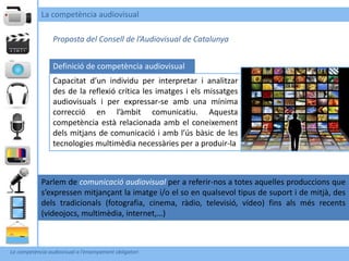 La competència audiovisual

                 Proposta del Consell de l’Audiovisual de Catalunya


                 Definició de competència audiovisual
                 Capacitat d’un individu per interpretar i analitzar
                 des de la reflexió crítica les imatges i els missatges
                 audiovisuals i per expressar-se amb una mínima
                 correcció en l’àmbit comunicatiu. Aquesta
                 competència està relacionada amb el coneixement
                 dels mitjans de comunicació i amb l’ús bàsic de les
                 tecnologies multimèdia necessàries per a produir-la



            Parlem de comunicació audiovisual per a referir-nos a totes aquelles produccions que
            s’expressen mitjançant la imatge i/o el so en qualsevol tipus de suport i de mitjà, des
            dels tradicionals (fotografia, cinema, ràdio, televisió, vídeo) fins als més recents
            (videojocs, multimèdia, internet,…)



La competència audiovisual a l’ensenyament obligatori
 