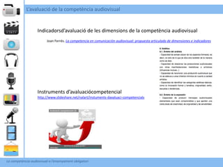 L’avaluació de la competència audiovisual


                    Indicadorsd’avaluació de les dimensions de la competència audiovisual
                          Joan Ferrés. La competencia en comunicación audiovisual: propuesta articulada de dimensiones e indicadores




                    Instruments d’avaluaciócompetencial
                    http://www.slideshare.net/nalart/instuments-davaluaci-competencials




La competència audiovisual a l’ensenyament obligatori
 