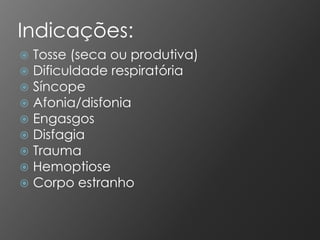 Indicações:
   Tosse (seca ou produtiva)
   Dificuldade respiratória
   Síncope
   Afonia/disfonia
   Engasgos
   Disfagia
   Trauma
   Hemoptiose
   Corpo estranho
 