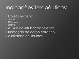 Indicações Terapêuticas:
   Coleta material
   Lavado
   Citologia
   Biópsia
 Auxilio de intubação seletiva
 Remoção de corpo estranho
 Aspiração de líquidos
 