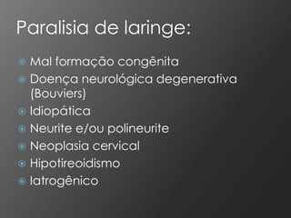 Paralisia de laringe:
 Mal formação congênita
 Doença neurológica degenerativa
  (Bouviers)
 Idiopática
 Neurite e/ou polineurite
 Neoplasia cervical
 Hipotireoidismo
 Iatrogênico
 