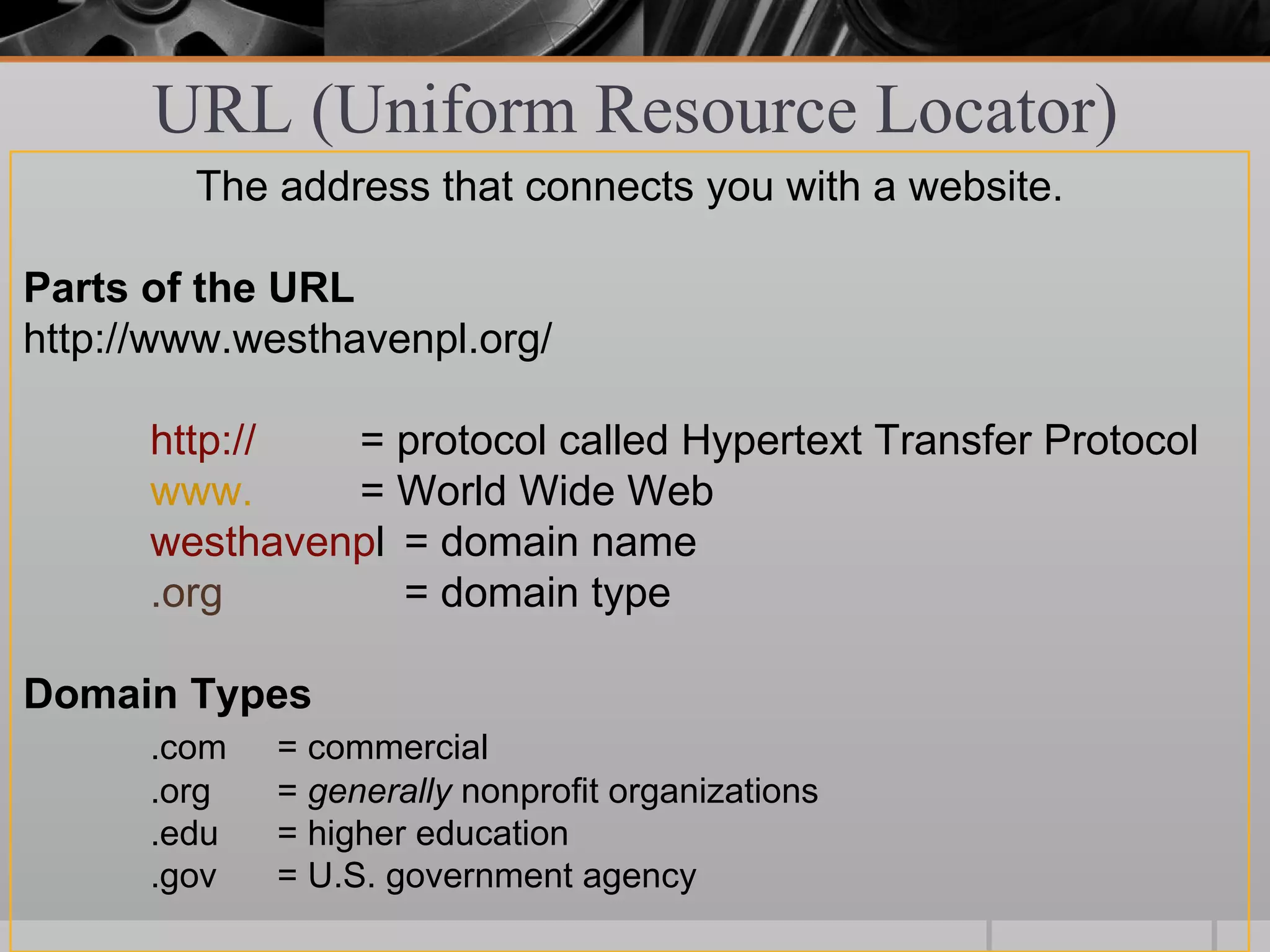 URL (Uniform Resource Locator)
        The address that connects you with a website.

Parts of the URL
http://www.westhavenpl.org/

      http://  = protocol called Hypertext Transfer Protocol
      www.     = World Wide Web
      westhavenpl = domain name
      .org        = domain type

Domain Types
      .com   = commercial
      .org   = generally nonprofit organizations
      .edu   = higher education
      .gov   = U.S. government agency
 
